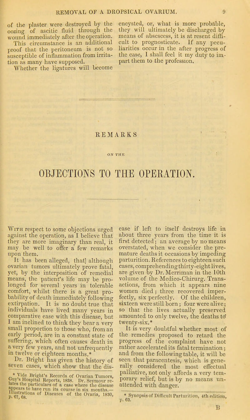 of the plaster were destroyed by the oozing of ascitic fluid through the wound immediately after the operation. This circumstance is an additional proof that the peritoneum is not so susceptible of inflammation from irrita- tion as many have supposed. Whether the ligatures will become encysted, or, what is more probable, they will ultimately be discharged by means of abscsccss, it is at resent difli- cult to prognosticate. If any pecu- liarities occur in the after progress of the case, 1 shall feel it my duty to im- part them to the profession. REMARKS ON THE OBJECTIONS TO THE OPERATION. With respect to some objections urged against the operation, as I believe that they are more imaginary than real, it may be well to offer a few remarks upon them. It has been alleged, that] although ovarian tumors ultimately prove fatal, yet, by the interposition of remedial means, the patient’s life may be pro- longed for several years in tolerable comfort, whilst there is a great pro- bability of death immediately following extirpation. It is no doubt true that individuals have lived many years in comparative ease with this disease, but I am inclined to think they bear a very small proportion to those who, from an early period, are in a constant state of suffering, which often causes death in a very few years, and not unfrequently in twelve or eighteen months.* Dr. Bright has given the history of seven cases, which show that the dis- * y We Bright’s Records of Ovarian Tumors, puy s Hospital Reports, 1838. Dr. Seymour re- lates the particulars of a case where the disease appears to have run its course in six months.— illustrations of Diseases of the Ovaria, 1830, P- 07, 68. ease if left to itself destroys life in about three years from the time it is first detected; an average by no means overstated, when we consider the pre- mature deaths it occasions by impeding parturition. References to eighteen such cases, comprehendingthirty-eight lives, are given by Dr. Merriman in the 10th volume of the Medico-Chirurg. Trans- actions, from which it appears nine women died; three recovered imper- fectly, six perfectly. Of the children, sixteen were still born ; four were alive; so that the lives actually preserved amounted to only twelve, the deaths to' twenty-six.* It is very doubtful whether most of the remedies proposed to retard the progress of the complaint have not rather accelerated its fatal termination; and from the following table, it will be seen that paracentesis, which is gene- rally considered the most effectual palliative, not only affords a very tem- porary relief, but is by no means un- attended with danger. * Synopsis of Difficult Parturition, 4tli edition,