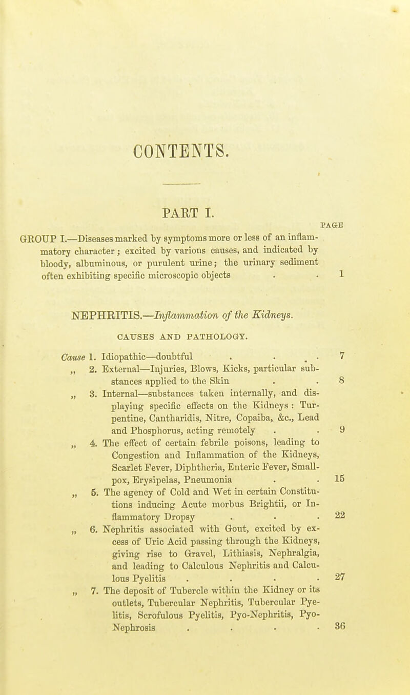 CONTENTS. PAET I. PAGE GROUP I.—Diseases marted by symptoms more or less of an inflam- matory character; excited by various causes, and indicated by bloody, albuminous, or purulent urine; the urinary sediment often exhibiting specific microscopic objects . • 1 NEPHRITIS.—Inflammation of the Kidneys. CAUSES AND PATHOLOGY. Catise 1. Idiopathic—doubtful . . _ . 7 „ 2, External—Injuries, Blows, Kicks, particular sub- stances applied to the Skin . . 8 „ 3. Internal—substances taken internally, and dis- playing specific efi'ects on the Kidneys : Tur- pentine, Cantharidis, Nitre, Copaiba, &c., Lead and Phosphorus, acting remotely . . 9 „ 4. The efiect of certain febrile poisons, leading to Congestion and Inflammation of the Kidneys, Scarlet Fever, Diphtheria, Enteric Fever, Small- pox, Erysipelas, Pneumonia . ■ 15 „ 5. The agency of Cold and Wet in certain Constitu- tions inducing Acute morbus Brightii, or In- flammatory Dropsy . • .22 „ 6. Nephritis associated with Gout, excited by ex- cess of Uric Acid passing through the Kidneys, giving rise to Gravel, Lithiasis, Nephralgia, and leading to Calculous Nephritis and Calcu- lous Pyelitis . . • .27 „ 7. The deposit of Tubercle within the Kidney or its outlets. Tubercular Nephritis, Tubercular Pye- litis, Scrofulous Pyelitis, Pyo-Nephritis, Pyo- Nephrosis . . • .36