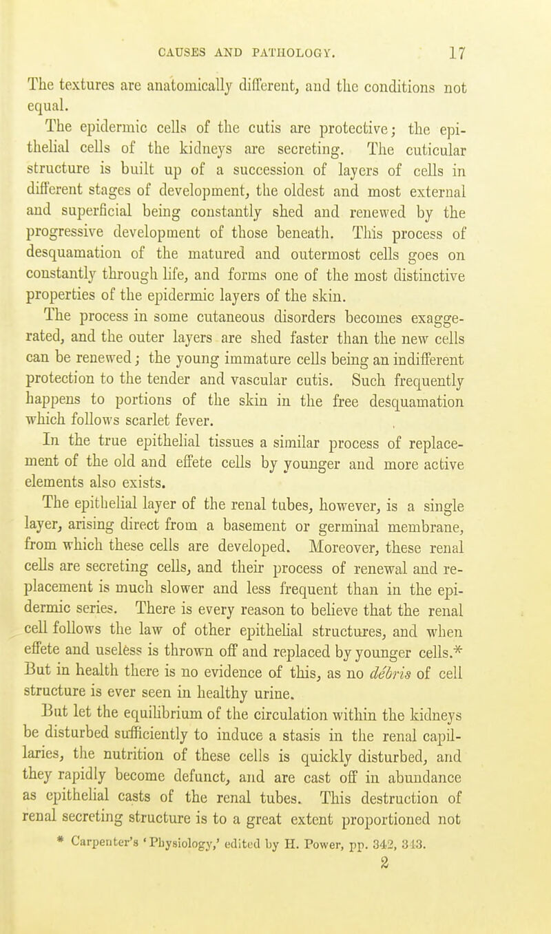 The textures are anatomically different^ aud the conditions not equal. The epidermic cells of the cutis are protective; the epi- thelial cells of the kidneys are secreting. The cuticular structure is built up of a succession of layers of cells in different stages of development, the oldest and most external and superficial being constantly shed and renewed by the progressive development of those beneath. This process of desquamation of the matured and outermost cells goes on constantly through life^ and forms one of the most distinctive properties of the epidermic layers of the skin. The process in some cutaneous disorders becomes exagge- rated, and the outer layers are shed faster than the new cells can be renewed; the young immature cells being an indilferent protection to the tender and vascular cutis. Such frequently happens to portions of the skin in the free desquamation which follows scarlet fever. In the true epithelial tissues a similar process of replace- ment of the old and effete cells by younger and more active elements also exists. The epithelial layer of the renal tubes, however, is a single layer, arising direct from a basement or germinal membrane, from which these cells are developed. Moreover, these renal cells are secreting cells, and then- process of renewal and re- placement is much slower and less frequent than in the epi- dermic series. There is every reason to believe that the renal cell follows the law of other epithehal structures, and when effete and useless is thrown off and replaced by younger cells.* But in health there is no evidence of this, as no debris of cell structure is ever seen in healthy urine. But let the equilibrium of the circulation within the kidneys be disturbed sufficiently to induce a stasis in the renal capil- laries, the nutrition of these cells is quickly disturbed, and they rapidly become defunct, and are cast off in abundance as epithelial casts of the renal tubes. This destruction of renal secreting structure is to a great extent proportioned not * Carpenter'8 'Physiology,' edited by H. Power, pp. 342, 313. 2