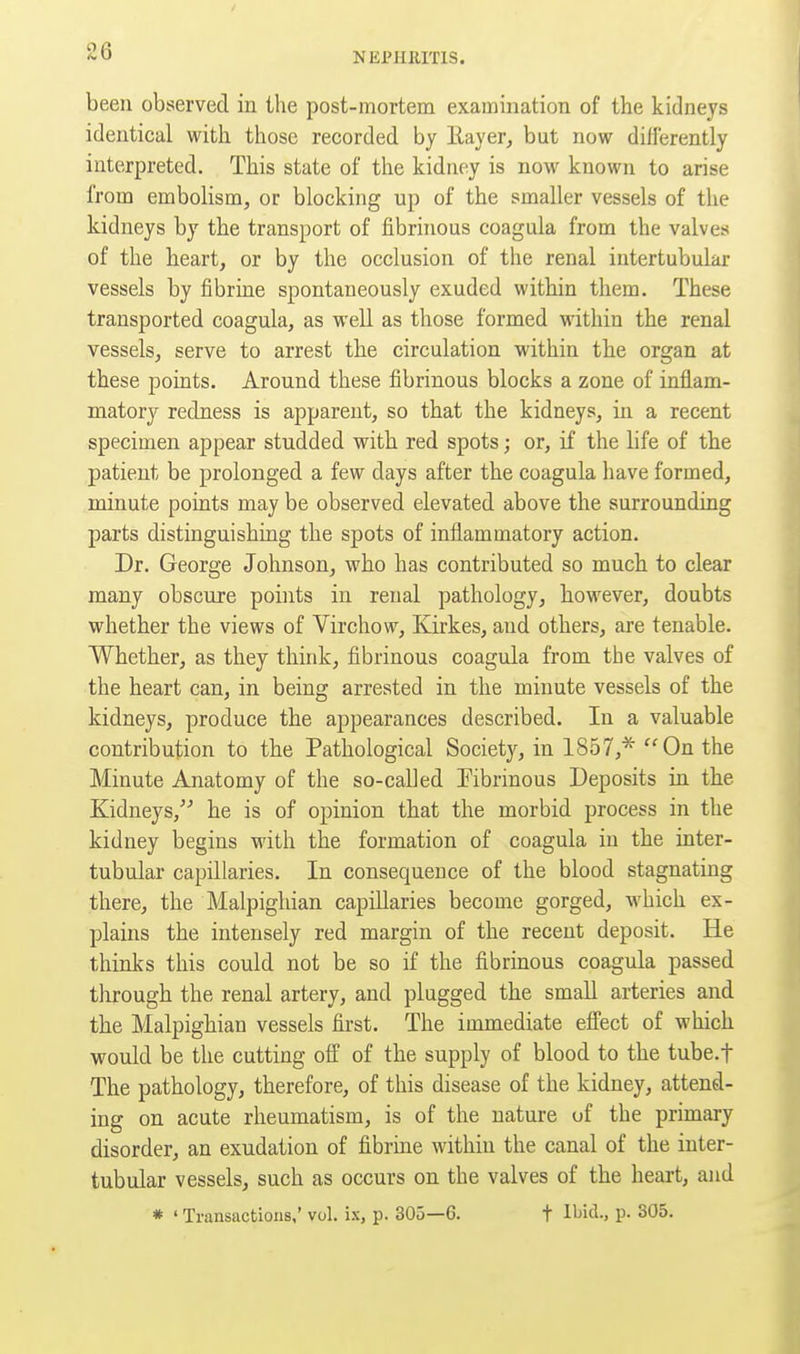 NEPHRITIS. been observed in the post-mortem examination of the kidneys identical with those recorded by llayer, but now differently interpreted. This state of the kidney is now known to arise from embolism, or blocking up of the smaller vessels of the kidneys by the transport of fibrinous coagula from the valves of the heart, or by the occlusion of the renal intertubular vessels by fibrine spontaneously exuded within them. These transported coagula, as well as those formed within the renal vessels, serve to arrest the circulation within the organ at these points. Around these fibrinous blocks a zone of inflam- matory redness is apparent, so that the kidneys, in a recent specimen appear studded with red spots; or, if the life of the patient be prolonged a few days after the coagula have formed, minute points may be observed elevated above the surrounding parts distinguishing the spots of inflammatory action. Dr. George Johnson, who has contributed so much to clear many obscure points in renal pathology, however, doubts whether the views of Virchow, Kirkes, and others, are tenable. Whether, as they think, fibrinous coagula from the valves of the heart can, in being arrested in the minute vessels of the kidneys, produce the appearances described. In a valuable contribution to the Pathological Society, in 1857,* On the Minute Anatomy of the so-called Tibrinous Deposits in the Kidneys, he is of opinion that the morbid process in the kidney begins with the formation of coagula in the inter- tubular capillaries. In consequence of the blood stagnating there, the Malpighian capillaries become gorged, which ex- plains the intensely red margin of the recent deposit. He thinks this could not be so if the fibrinous coagula passed through the renal artery, and plugged the small arteries and the Malpighian vessels first. The immediate effect of which would be the cutting off of the supply of blood to the tube.f The pathology, therefore, of this disease of the kidney, attend- ing on acute rheumatism, is of the nature of the primary disorder, an exudation of fibrine within the canal of the inter- tubular vessels, such as occurs on the valves of the heart, and * ' Transactions,' vol. ix, p. 305—6. t H^i'^-. P- 305.