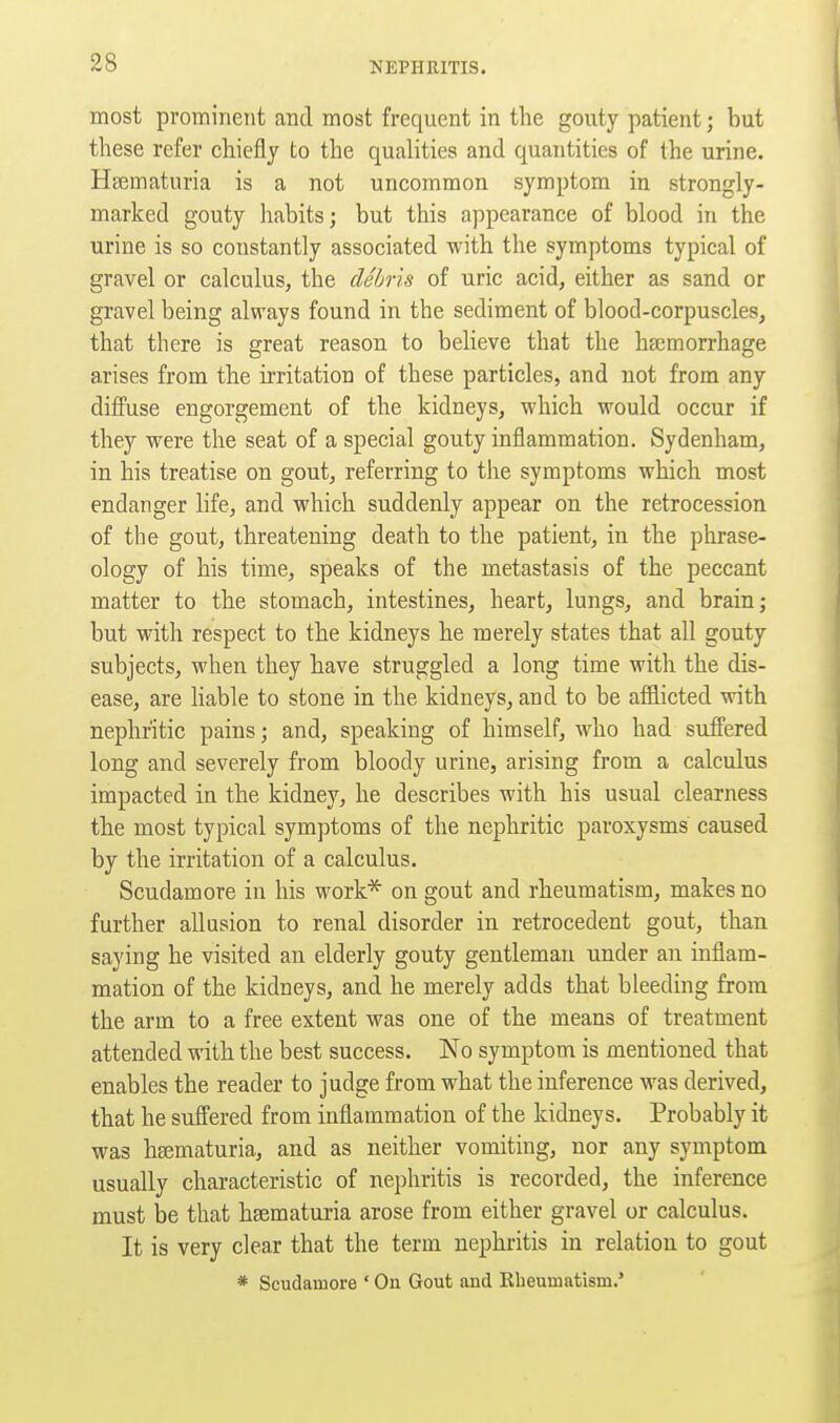 most prominent and most frequent in the gouty patient; but these refer chiefly to the qualities and quantities of the urine. Hccmaturia is a not uncommon symptom in strongly- marked gouty habits; but this appearance of blood in the urine is so constantly associated with the symptoms typical of gravel or calculus, the debris of uric acid, either as sand or gravel being always found in the sediment of blood-corpuscles, that there is great reason to believe that the ha3morrhage arises from the irritation of these particles, and not from any diffuse engorgement of the kidneys, which would occur if they were the seat of a special gouty inflammation. Sydenham, in his treatise on gout, referring to the symptoms which most endanger life, and which suddenly appear on the retrocession of the gout, threatening death to the patient, in the phrase- ology of his time, speaks of the metastasis of the peccant matter to the stomach, intestines, heart, lungs, and brain; but with respect to the kidneys he merely states that all gouty subjects, when they have struggled a long time with the dis- ease, are liable to stone in the kidneys, and to be afflicted with nephritic pains; and, speaking of himself, who had suffered long and severely from bloody urine, arising from a calculus impacted in the kidney, he describes with his usual clearness the most typical symptoms of the nephritic paroxysms caused by the irritation of a calculus. Scudamore in his work* on gout and rheumatism, makes no further allusion to renal disorder in retrocedent gout, than saying he visited an elderly gouty gentleman under an inflam- mation of the kidneys, and he merely adds that bleeding from the arm to a free extent was one of the means of treatment attended with the best success. No symptom is mentioned that enables the reader to judge from what the inference was derived, that he suffered from inflammation of the kidneys. Probably it was hgematuria, and as neither vomiting, nor any symptom usually characteristic of nephritis is recorded, the inference must be that hsematuria arose from either gravel or calculus. It is very clear that the term nephritis in relation to gout * Scudamore ' On Gout and Kheumatism.*