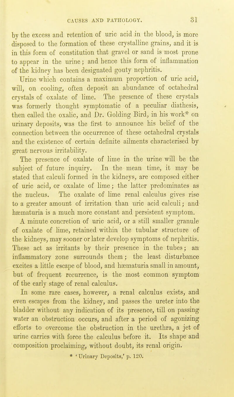 by the excess and retention of uric acid in the blood, is more disposed to the formation of these crystalline grains, and it is in this form of constitution that gravel or sand is most prone to appear in the mine; and hence this form of inflammation of the kidney has been designated gouty nephritis. Urine which contains a maximum proportion of uric acid, will, on cooling, often deposit an abundance of octahedral crystals of oxalate of lime. The presence of these crystals was formerly thought symptomatic of a peculiar diathesis, then called the oxalic, and JDr. Golding Bird, in his work* on urinary deposits, was the first to announce his belief of the connection between the occurrence of these octahedral crystals and the existence of certain definite ailments characterised by great nervous irritability. The presence of oxalate of lime in the urine will be the subject of future inquiry. In the mean time, it may be stated that calculi formed in the kidneys, are composed either of uric acid, or oxalate of lime; the latter predominates as the nucleus. The oxalate of lime renal calculus gives rise to a greater amount of irritation than uric acid calculi; and haematuria is a much more constant and persistent symptom. A minute concretion of uric acid, or a still smaller granule of oxalate of lime, retained within the tubular structure of the kidneys, may sooner or later develop symptoms of nephritis. These act as irritants by their presence in the tubes; an inflammatory zone surrounds them; the least disturbance excites a little escape of blood, and hsematuria small in amount, but of frequent recurrence, is the most common symptom of the early stage of renal calculus. In some rare cases, however, a renal calculus exists, and even escapes from the kidney, and passes the ureter into the bladder without any indication of its presence, till on passing water an obstruction occurs, and after a period of agonizing efforts to overcome the obstruction in the urethra, a jet of urine carries with force the calculus before it. Its shape and composition proclaiming, without doubt, its renal origin. * ' Urinary Deposits,' p. 120.