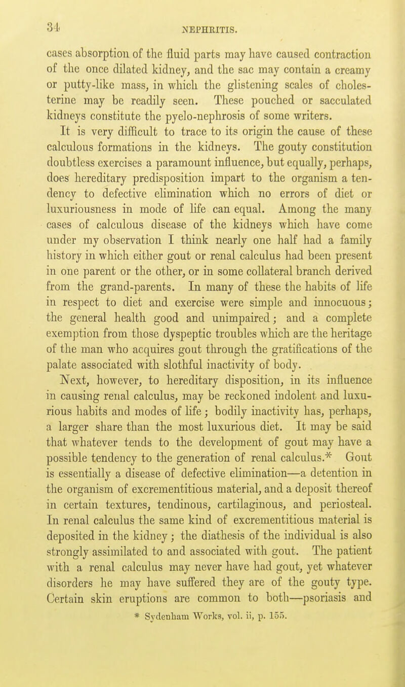 cases absorption of the fluid parts may have caused contraction of the once dilated kidney, and the sac may contain a creamy or putty-like mass, in which the glistening scales of choles- terine may be readily seen. These pouched or sacculated kidneys constitute the pyelo-nephrosis of some writers. It is very difficult to trace to its origin the cause of these calculous formations in the kidneys. The gouty constitution doubtless exercises a paramount influence, but equally, perhaps, does hereditary predisposition impart to the organism a ten- dency to defective elimination which no errors of diet or luxuriousness in mode of life can equal. Among the many cases of calculous disease of the kidneys which have come under my observation I think nearly one half had a family history in which either gout or renal calculus had been present in one parent or the other, or in some collateral branch derived from the grand-parents. In many of these the habits of life in respect to diet and exercise were simple and innocuous; the general health good and unimpaired; and a complete exemption from those dyspeptic troubles which are the heritage of the man who acquires gout through the gratifications of the palate associated with slothful inactivity of body. Next, however, to hereditary disposition, in its influence in causing renal calculus, may be reckoned indolent and luxu- rious habits and modes of life; bodily inactivity has, perhaps, a larger share than the most luxurious diet. It may be said that whatever tends to the development of gout may have a possible tendency to the generation of renal calculus.* Gout is essentially a disease of defective elimination—a detention in the organism of excrementitious material, and a deposit thereof in certain textures, tendinous, cartilaginous, and periosteal. In renal calculus the same kind of excrementitious material is deposited in the kidney; the diathesis of the individual is also strongly assimilated to and associated with gout. The patient with a renal calculus may never have had gout, yet whatever disorders he may have suffered they are of the gouty type. Certain skin eruptions are common to both—psoriasis and * Sydenham Works, vol. ii, p. 15.5.