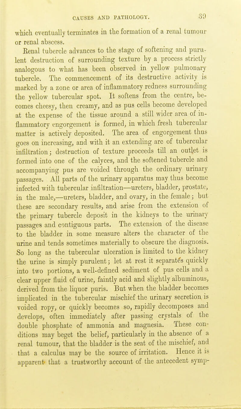 which eventually terminates in the formation of a renal tumour or renal abscess. Eenal tubercle advances to the stage of softening and puru- lent destruction of surrounding texture by a process strictly analogous to what has been observed in yellow pulmonary tubercle. The commencement of its destructive activity is marked by a zone or area of inflammatory redness surrounding the yellow tubercular spot. It softens from the centre, be- comes cheesy, then creamy, and as pus cells become developed at the expense of the tissue around a still wider area of in- flammatory engorgement is formed, in which fresh tubercular matter is actively deposited. The area of engorgement thus goes on increasing, and with it an extending arc of tubercular infiltration; destruction of texture proceeds till an outlet is formed into one of the calyces, and the softened tubercle and accompanying pus are voided through the ordinary urinary passages. All parts of the urmary apparatus may thus become infected with tubercular infiltration—ureters, bladder, prostate, in the male,—ureters, bladder, and ovary, in the female; but these are secondary results, and arise from the extension of the primary tubercle deposit in the kidneys to the ui-inary passages and contiguous parts. The extension of the disease to the bladder in some measure alters the character of the urine and tends sometimes materially to obscure the diagnosis. So long as the tubercular ulceration is limited to the kidney the urine is shnply purulent; let at rest it separates quickly into two portions, a well-defined sediment of pus cells and a clear upper fluid of urine, faintly acid and slightly albuminous, derived from the liquor puris. But when the bladder becomes imphcated in the tubercular mischief the urinary secretion is voided ropy, or quickly becomes so, rapidly decomposes and develops, often immediately after passing crystals of the double phosphate of ammonia and magnesia. These con- ditions may beget the belief, particularly in the absence of a renal tumour, that the bladder is the seat of the mischief, and that a calculus may be the source of irritation. Hence it is apparent that a trustworthy account of the antecedent symp-