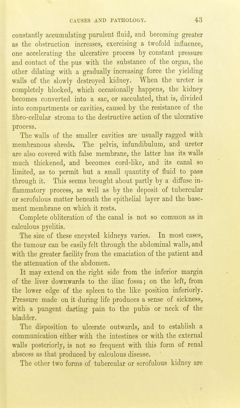 constantly accamulating purulent fluid, and becoming greater as the obstruction increases^ exercising a twofold influence^ one accelerating the ulcerative process by constant pressure and contact of the pus with the substance of the organ, the other dilating with a gradually increasing force the yielding walls of the slowly destroyed kidney. When the ureter is completely blocked, which occasionally happens, the kidney becomes converted into a sac, or sacculated, that is, divided into compartments or cavities, caused by the resistance of the tibro-cellular stroma to the destructive action of the ulcerative process. The walls of the smaller cavities are usually ragged with membranous shreds. The pelvis, infundibulum, and ureter are also covered with false membrane, the latter has its walls much thickened, and becomes cord-hke, and its canal so limited, as to permit but a small quantity of fluid to pass through it. This seems brought about partly by a diffuse in- flammatory process, as well as by the deposit of tubercular or scrofulous matter beneath the epithelial layer and the base- ment membrane on which it rests. Complete obliteration of the canal is not so common as in calculous pyelitis. The size of these encysted kidneys varies. In most cases, the tumour can be easily felt through the abdominal walls, and with the greater facility from the emaciation of the patient and the attenuation of the abdomen. It may extend on the right side from the inferior margin of the liver downwards to the iliac fossa; on the left, from the lower edge of the spleen to the like position inferiorly. Pressure made on it during life produces a sense of sickness, with a pungent darting pain to the pubis or neck of the bladder. The disposition to ulcerate outwards, and to establish a communication either with the intestines or with the external walls posteriorly, is not so frequent with this form of renal abscess as that produced by calculous disease. The other two forms of tubercular or scrofulous kidney are