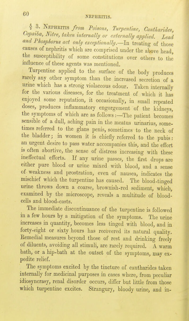 NEPHRITIS. § 3. Nephritis from Poisons, Turpentine, Cantharides, topaiha, Nitre, taken internally or externally applied. Lead md Phospkorus act only exceptionally.—In treating of those causes of nephritis which are comprised under the above head, the susceptibihty of some constitutions over others to the influence of these agents was mentioned. Turpentine applied to the surface of the body produces rarely any other symptom than the increased secretion of a urine which has a strong violaceous odour. Taken internally for the various diseases, for the treatment of which it has enjoyed some reputation, it occasionally, in small repeated doses, produces inflammatory engorgement of the kidneys, the symptoms of which are as follows The patient becomes sensible of a dull, aching pain in the meatus urinarius, some- times referred to the glans penis, sometimes to the neck of the bladder; ^ in women it is chiefly referred to the pubis : an urgent desire to pass water accompanies this, and the effort is often abortive, the sense of distress increasing with these ineffectual efforts. If any urine passes, the fii-st drops are either pure blood or urine mixed with blood, and a sense of weakness and prostration, even of nausea, indicates the mischief which the turpentine has caused. The blood-tinged urine throws down a coarse, brownish-red sediment, which, examined by the microscope, reveals a multitude of blood- cells and blood-casts. The immediate discontinuance of the turpentine is followed in a few hours by a mitigation of the symptoms. The urme increases in quantity, becomes less tinged with blood, and in forty-eight or sixty hours has recovered its natural quality. Remedial measures beyond those of rest and drinking freely of diluents, avoiding all stimuli, are rarely required. A warm bath, or a hip-bath at the outset of the symptoms, may ex- pedite relief. The symptoms excited by the tincture of cantharides taken internally for medicinal purposes in cases where, from peculiar idiosyncrasy, renal disorder occurs, differ but httle from those which turpentine excites. Strangury, bloody urine, and in-