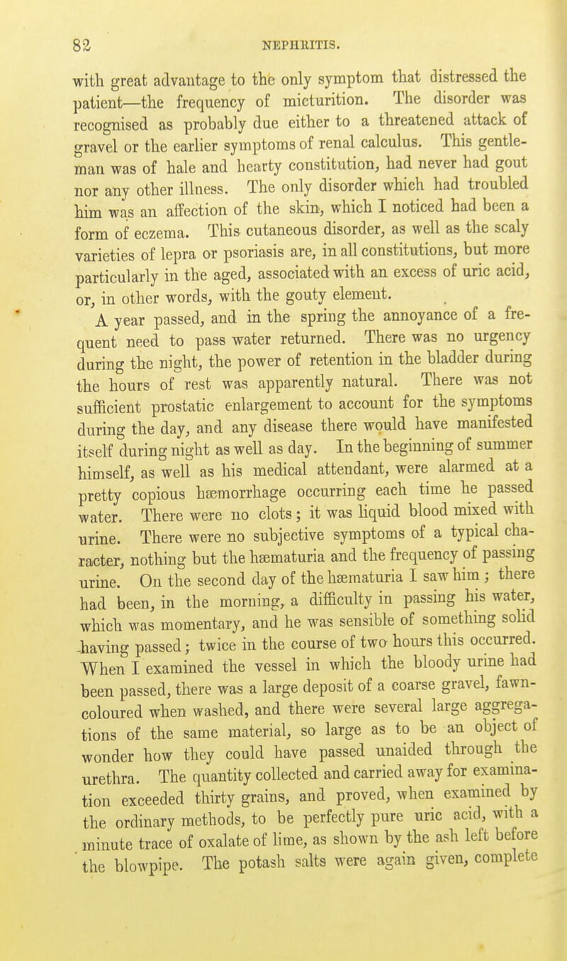 with great advantage to the only symptom that distressed the patient—the frequency of micturition. The disorder was recognised as probably due either to a threatened attack of gravel or the earlier symptoms of renal calculus. This gentle- man was of hale and hearty constitution, had never had gout nor any other illness. The only disorder which had troubled him was an affection of the skin, which I noticed had been a form of eczema. This cutaneous disorder, as well as the scaly varieties of lepra or psoriasis are, in all constitutions, but more particularly in the aged, associated with an excess of uric acid, or, in other words, with the gouty element. A year passed, and in the spring the annoyance of a fre- quent need to pass water returned. There was no urgency during the night, the power of retention in the bladder during the hours of rest was apparently natural. There was not sufficient prostatic enlargement to account for the symptoms during the day, and any disease there would have manifested itself during night as well as day. In the beginning of summer himself, as well as his medical attendant, were alarmed at a pretty copious haemorrhage occurring each time he passed water. There were no clots; it was hquid blood mixed with urine. There were no subjective symptoms of a typical cha- racter, nothing but the hsematuria and the frequency of passing urine. On the second day of the hsematuria 1 saw him; there had been, in the morning, a difficulty in passing his water, which was momentary, and he was sensible of something soUd ^having passed; twice in the course of two hours this occurred. When I examined the vessel in which the bloody urine had been passed, there was a large deposit of a coarse gravel, fawn- coloured when washed, and there were several large aggrega- tions of the same material, so large as to be an object of wonder how they could have passed unaided through the urethra. The quantity collected and carried away for examma- tion exceeded thirty grains, and proved, when examined by the ordinary methods, to be perfectly pure uric acid, with a minute trace of oxalate of lime, as shown by the ash left before ' the blowpipe. The potash salts were again given, complete