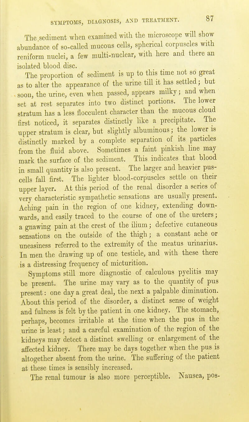 The sediment when examined with the microscope will show abundance of so-called mucous cells, spherical corpuscles with reniform nuclei, a few multi-nuclear, with here and there an isolated blood disc. The proportion of sediment is up to this time not so great as to alter the appearance of the urine tiU it has settled; but . soon, the urine, even when passed, appears milky; and when set at rest separates into two distinct portions. The lower stratum has a less flocculent character than the mucous cloud first noticed, it separates distinctly like a precipitate. The upper stratum is clear, but slightly albuminous; the lower is distinctly marked by a complete separation of its particles from the fluid above. Sometimes a faint pinkish hue may mark the surface of the sediment. This indicates that blood in small quantity is also present. The larger and heavier pus- cells fall first. The hghter blood-corpuscles settle on their upper layer. At this period of the renal disorder a series of very characteristic sympathetic sensations are usually present. Aching pain in the region of one kidney, extending down- wards, and easily traced to the course of one of the ureters; a gnawing pain at the crest of the ilium; defective cutaneous sensations on the outside of the thigh; a constant ache or uneasiness referred to the extremity of the meatus urinarius. In men the drawing up of one testicle, and with these there is a distressing frequency of micturition. Symptoms still more diagnostic of calculous pyelitis may be present. The urine may vary as to the quantity of pus present: one day a great deal, the next a palpable diminution. About this period of the disorder, a distmct sense of weight and fulness is felt by the patient in one kidney. The stomach, perhaps, becomes irritable at the time when the pus in the urine is least; and a careful examination of the region of the kidneys may detect a distinct swelling or enlargement of the affected kidney. There may be days together when the pus is altogether absent from the uruie. The suffering of the patient at these times is sensibly increased. The renal tumour is also more perceptible. Nausea, pos-