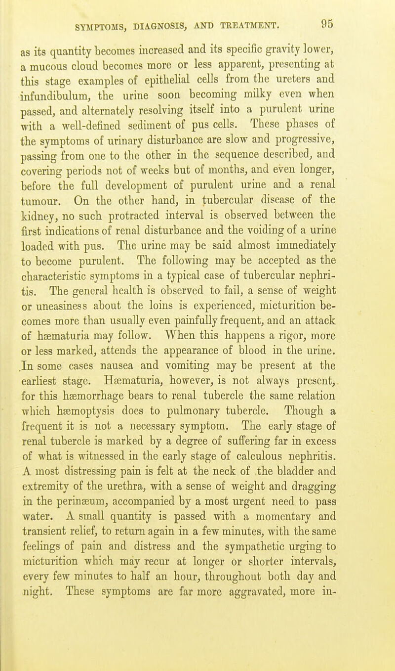 as its quantity becomes increased and its specific gravity lower, a mucous cloud becomes more or less apparent, presenting at this stage examples of epithelial cells from the ureters and infundibulum, the urine soon becoming milky even when passed, and alternately resolving itself into a purulent urine with a well-defined sediment of pus cells. These phases of the symptoms of urinary disturbance are slow and progressive, passmg from one to the other in the sequence described, and covering periods not of weeks but of months, and even longer, before the full development of purulent urine and a renal tumour. On the other hand, in tubercular disease of the kidney, no such protracted interval is observed between the first indications of renal disturbance and the voiding of a urine loaded with pus. The urine may be said almost immediately to become purulent. The following may be accepted as the characteristic symptoms in a typical case of tubercular nephri- tis. The general health is observed to fail, a sense of weight or uneasiness about the loins is experienced, micturition be- comes more than usually even paiufully frequent, and an attack of hsematuria may follow. When this happens a rigor, more or less marked, attends the appearance of blood in the urine. .In some cases nausea and vomiting may be present at the earliest stage. Hsematuria, however, is not always present,, for this haemorrhage bears to renal tubercle the same relation which haemoptysis does to pulmonary tubercle. Though a frequent it is not a necessary symptom. The early stage of renal tubercle is marked by a degree of suffering far in excess of what is witnessed in the early stage of calculous nephritis. A most distressing pain is felt at the neck of the bladder and extremity of the urethra, with a sense of weight and dragging in the perinseum, accompanied by a most urgent need to pass water. A small quantity is passed with a momentary and transient relief, to return again in a few minutes, with the same feelings of pain and distress and the sympathetic urging to micturition which may recur at longer or shorter intervals, every few minutes to half an hour, throughout both day and night. These symptoms are far more aggravated, more in-