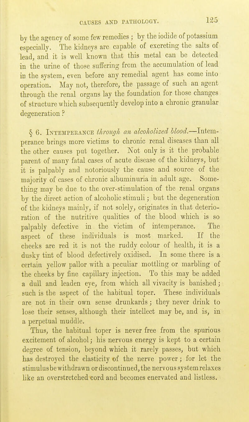 by the agency of some few remedies ; by the iodide of potassium especially. The kidneys are capable of excreting the salts of lead, and it is well known that this metal can be detected in the urine of those suffering from the accumulation of lead in the system, even before any remedial agent has come into operation. May not, therefore, the passage of such an agent through the renal organs lay the foundation for those changes of structure which subsequently develop into a chronic granular degeneration ? § 6. Intemperance through an alcoholized blood.—Intem- perance brings more victims to chronic renal diseases than all the other causes put together. Not only is it the probable parent of many fatal cases of acute disease of the kidneys, but it is palpably and notoriously the cause and source of the majority of cases of chronic albuminuria in adult age. Some- thing may be due to the over-stimulation of the renal organs by the direct action of alcoholic stimuli; but the degeneration of the kidneys mainly, if not solely, originates in that deterio- ration of the nutritive qualities of the blood which is so palpably defective in the victim of intemperance. The aspect of these individuals is most marked. If the cheeks are red it is not the ruddy colour of health, it is a dusky tint of blood defectively oxidised. In some there is a certain yellow pallor with a peculiar mottling or marbhng of the cheeks by fine capillary injection. To this may be added a dull and leaden eye, from which all vivacity is banished j such is the aspect of the habitual toper. These individuals are not in their own sense drunkards; they never drink to lose their senses, although their intellect may be, and is, in a perpetual muddle. Thus, the habitual toper is never free from the spurious excitement of alcohol; his nervous energy is kept to a certain degree of tension, beyond which it rarely passes, but which has destroyed the elasticity of the nerve power; for let the stimulus be withdrawn or discontinued, the nervous system relaxes like an overstretched cord and becomes enervated and listless.