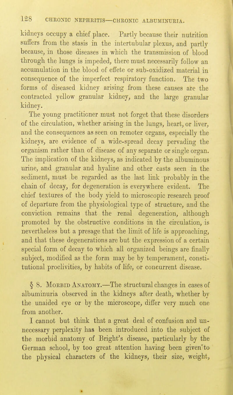 kidneys occupy a chief place. Partly because their nutrition sufl'ers from the stasis in the intertubular plexus, and partly because, in those diseases in which the transmission of blood through the lungs is impeded, there must necessarily follow an accumulation in the blood of efTete or sub-oxidized material in consequence of the imperfect respiratory function. The two forms of diseased kidney arising from these causes are the contracted yellow granular kidney, and the large granular kidney. The young practitioner must not forget that these disorders of the circulation, whether arising in the lungs, heart, or liver, and the consequences as seen on remoter organs, especially the kidneys, are evidence of a wide-spread decay pervading the organism rather than of disease of any separate or single organ. The imphcation of the kidneys, as indicated by the albuminous urine, and granular and hyaline and other casts seen in the sediment, must be regarded as the last link probably in the chain of decay, for degeneration is everywhere evident. The chief textures of the body yield to microscopic research proof of departure from the physiological type of structure, and the conviction remains that the renal degeneration, although promoted by the obstructive conditions in the circulation, is nevertheless but a presage that the limit of life is approaching, and that these degenerations are but the expression of a certain special form of decay to which all organized beings are finally subject, modified as the form may be by temperament, consti- tutional proclivities, by habits of life, or concui-rent disease. § 8. Morbid Anatomy.—The structural changes in cases of albuminuria observed in the kidneys after death, whether by the unaided eye or by the microscope, differ very much one from another. I cannot but think that a great deal of confusion and un- necessary perplexity has been introduced into the subject of the morbid anatomy of Bright's disease, particularly by the German school, by too great attention having been given'to the physical characters of the kidneys, their size, weight.