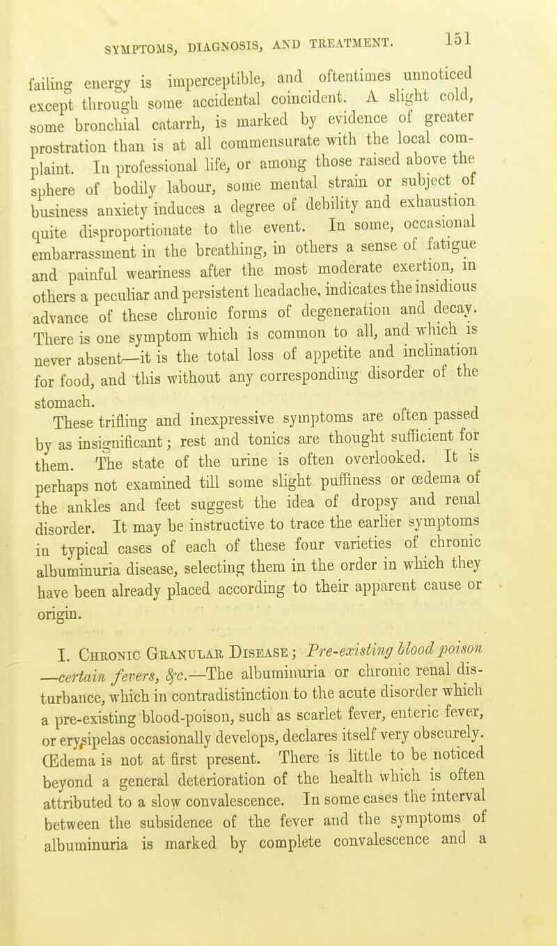 failing energy is imperceptible, and oftentimes unnoticed except through some accidental coincident. A slight cold, some bronchial catarrh, is marked by evidence of greater prostration than is at all commensurate with the local com- plaint. In professional life, or among those raised above the sphere of bodily labour, some mental stram or subject of business anxiety induces a degree of debility and exhaustion quite disproportionate to the event. In some, occasional embarrassment in the breathing, in others a sense of fatigue and painful weariness after the most moderate exertion, m others a peculiar and persistent headache, indicates the insidious advance of these chronic forms of degeneration and decay. There is one symptom which is common to all, and which is never absent—it is the total loss of appetite and inclination for food, and this without any corresponding disorder of the stomach. These trifling and inexpressive symptoms are often passed by as insignificant; rest and tonics are thought sufficient for them. The state of the urine is often overlooked. It is perhaps not examined till some slight puffiness or oedema of the ankles and feet suggest the idea of dropsy and renal disorder. It may be instructive to trace the earlier symptoms in typical cases of each of these four varieties of chronic albuminuria disease, selecting them in the order in which they have been already placed accordmg to their apparent cause or origin. I. Chuonic Geandlar Disease ; Pre-existing blood poison —certain fevers, <^c.—The albuminui-ia or chronic renal dis- turbance, which in contradistinction to the acute disorder which a pre-existing blood-poison, such as scarlet fever, enteric fever, or erysipelas occasionally develops, declares itself very obscurely. CEdema is not at first present. There is httle to be noticed beyond a general deterioration of the health which is often attributed to a slow convalescence. In some cases the interval between the subsidence of the fever and the symptoms of albuminuria is marked by complete convalescence and a