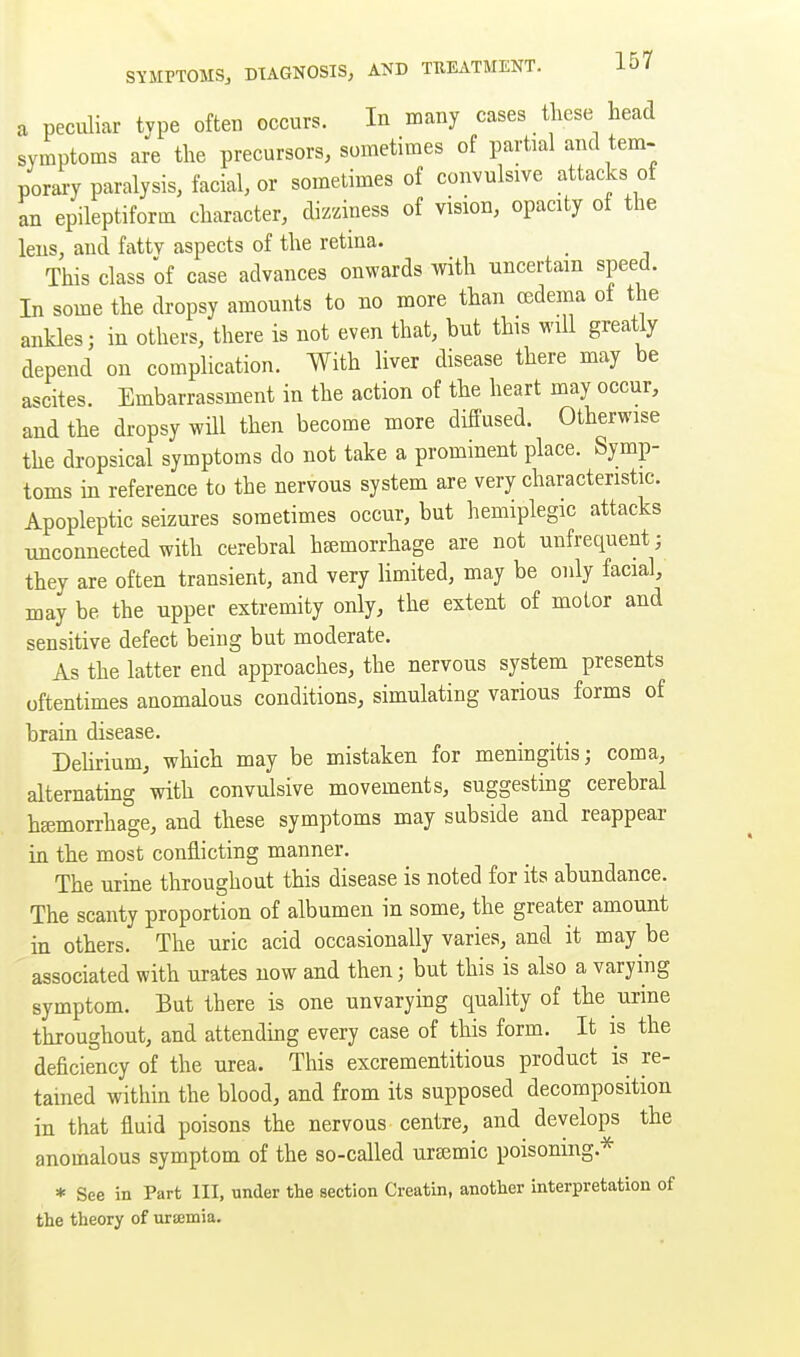 a peculiar type often occurs. In many cases these head symptoms are the precursors, sometimes of partial and tem- poraiT paralysis, facial, or sometimes of convulsive attacks of an epileptiform character, dizziness of vision, opacity of the lens, and fattv aspects of the retina. This class of case advances onwards with uncertain speed. In some the dropsy amounts to no more than oedema of the ankles; in others, there is not even that, but this will greatly depend on complication. With liver disease there may be ascites. Embarrassment in the action of the heart may occur, and the dropsy will then become more diffused. Otherwise the dropsical symptoms do not take a prominent place. Symp- toms m reference to the nervous system are very characteristic. Apopleptic seizures sometimes occur, but hemiplegic attacks unconnected with cerebral haemorrhage are not unfrequent; they are often transient, and very limited, may be only facial, may be the upper extremity only, the extent of motor and sensitive defect being but moderate. As the latter end approaches, the nervous system presents oftentimes anomalous conditions, simulating various forms of brain disease. Delirium, which may be mistaken for meningitis; coma, alternating with convulsive movements, suggesting cerebral hgemorrhage, and these symptoms may subside and reappear in the most conflicting manner. The urine throughout this disease is noted for its abundance. The scanty proportion of albumen in some, the greater amount in others. The uric acid occasionally varies, and it may be associated with urates now and then; but this is also a varying symptom. But there is one unvarying quality of the urine throughout, and attending every case of this form. It is the deficiency of the urea. This excrementitious product is re- tained within the blood, and from its supposed decomposition in that fluid poisons the nervous centre, and develops the anomalous symptom of the so-called ureemic poisoning.* * See in Part III, under the section Creatin, another interpretation of the theory of uramia.