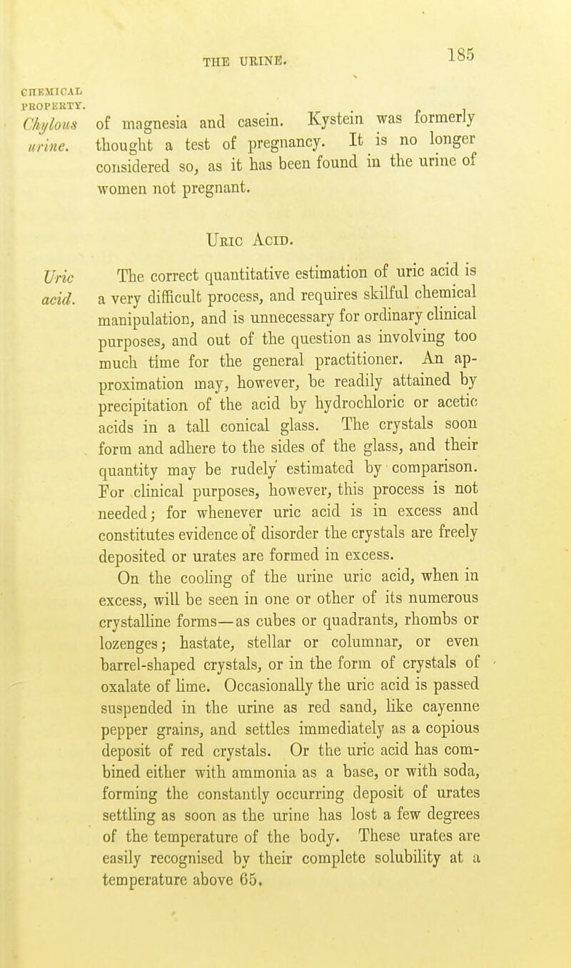 CnHMlCAL PROPEIiTY Chylous of magnesia and casein. Kystein was formerly mine. thought a test of pregnancy. It is no longer considered so, as it has been found in the urine of women not pregnant. Uric Acid. Vric The correct quantitative estimation of uric acid is acid, a very difficult process, and requires skilful chemical manipulation, and is unnecessary for ordinary clinical purposes, and out of the question as involving too much time for the general practitioner. An ap- proximation may, however, be readily attained by precipitation of the acid by hydrochloric or acetic acids in a tall conical glass. The crystals soon form and adhere to the sides of the glass, and their quantity may be rudely estimated by comparison. Tor cUnical purposes, however, this process is not needed; for whenever uric acid is in excess and constitutes evidence of disorder the crystals are freely deposited or urates are formed in excess. On the coohng of the urine uric acid, when in excess, will be seen in one or other of its numerous crystalhne forms—as cubes or quadrants, rhombs or lozenges; hastate, stellar or columnar, or even barrel-shaped crystals, or in the form of crystals of oxalate of bine. Occasionally the uric acid is passed suspended in the urine as red sand, hke cayenne pepper grains, and settles immediately as a copious deposit of red crystals. Or the uric acid has com- bined either with ammonia as a base, or with soda, forming the constantly occurring deposit of urates settbng as soon as the urine has lost a few degrees of the temperature of the body. These urates are easily recognised by their complete solubility at a temperature above 65.