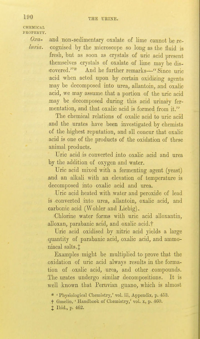 THE UEINE. CHEMICAL PEOPEKTr. Oxa- and non-sedimentary oxalate of lime cannot be re- luria. cognised by the microscope so long as the fluid is fresh, but as soon as crystals of uric acid present themselves crystals of oxalate of lime may be dis- covered.And he further remarks— Since uric acid when acted upon by certain oxidizing agents may be decomposed into urea, allantoin, and oxahc acid, we may assume that a portion of the uric acid may be decomposed during this acid urinary fer- mentation, and that oxalic acid is formed from it. The chemical relations of oxalic acid to uric acid and the urates have been investigated by chemists of the highest reputation, and all concur that oxalic acid is one of the products of the oxidation of these animal products. Uric acid is converted into oxalic acid and urea by the addition of oxygen and water. Uric acid mixed with a fermenting agent (yeast) and an alkali with an elevation of temperature is decomposed into oxalic acid and urea. Uric acid heated with water and peroxide of lead is converted into urea, allantoin, oxahc acid, and carbonic acid (Wohler and Liebig). Chlorine water forms with uric acid alloxantin, alloxan, parabanic acid, and oxalic acid.f Uric acid oxidised by nitric acid yields a large quantity of parabanic acid, oxalic acid, and ammo- niacal salts. J Examples might be multiplied to prove that the oxidation of uric acid always results in the forma- tion of oxalic acid, urea, and other compounds. The urates undergo similar decompositions. It is well known that Peruvian guano, which is almost * ' Physiological Chemistry,' vol. iii, Appendix, p. 453. t Gmelin, ' Handbook of Chemistry,' vol. x, p. 460. X Ibid., p. 462.