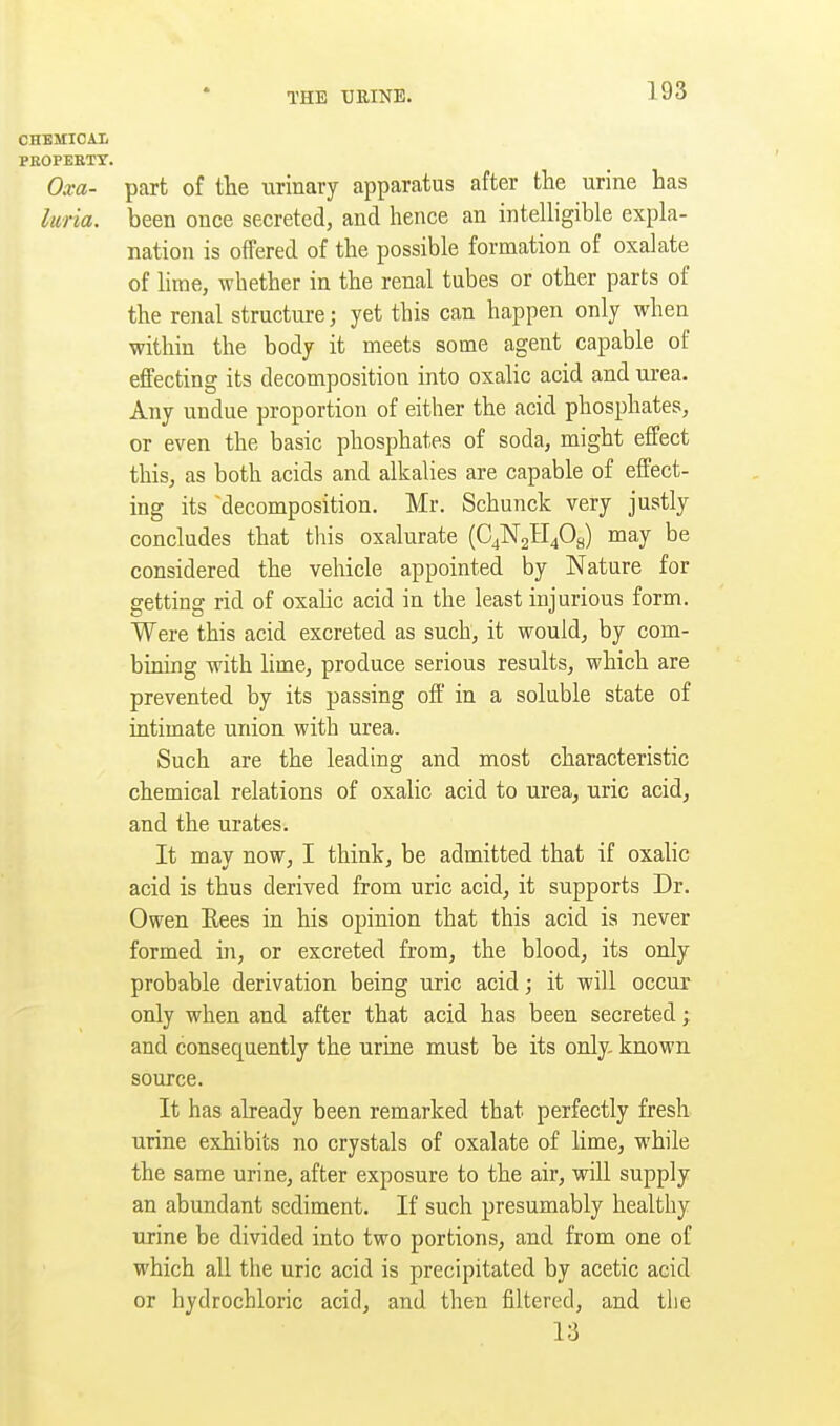 PEOPEETT. Oxa- part of tlie urinary apparatus after the urine has luria. been once secreted, and hence an intelligible expla- nation is offered of the possible formation of oxalate of lime, whether in the renal tubes or other parts of the renal structure; yet this can happen only when within the body it meets some agent capable of effecting its decomposition into oxalic acid and urea- Any undue proportion of either the acid phosphates, or even the basic phosphates of soda, might effect this, as both acids and alkalies are capable of effect- ing its decomposition. Mr. Schunck very justly concludes that this oxalurate (C4N2H40a) may be considered the vehicle appointed by Nature for getting rid of oxahc acid in the least injurious form. Were this acid excreted as such, it would, by com- bining with lime, produce serious results, which are prevented by its passing off' in a soluble state of intimate union with urea. Such are the leading and most characteristic chemical relations of oxalic acid to urea, uric acid, and the urates. It may now, I think, be admitted that if oxahc acid is thus derived from uric acid, it supports Dr. Owen Eees in his opinion that this acid is never formed in, or excreted from, the blood, its only probable derivation being uric acid; it will occur only when and after that acid has been secreted; and consequently the urine must be its only, known source. It has already been remarked that perfectly fresh urine exhibits no crystals of oxalate of lime, while the same urine, after exposure to the air, will supply an abundant sediment. If such presumably healthy urine be divided into two portions, and from one of which all the uric acid is precipitated by acetic acid or hydrochloric acid, and then filtered, and the 13