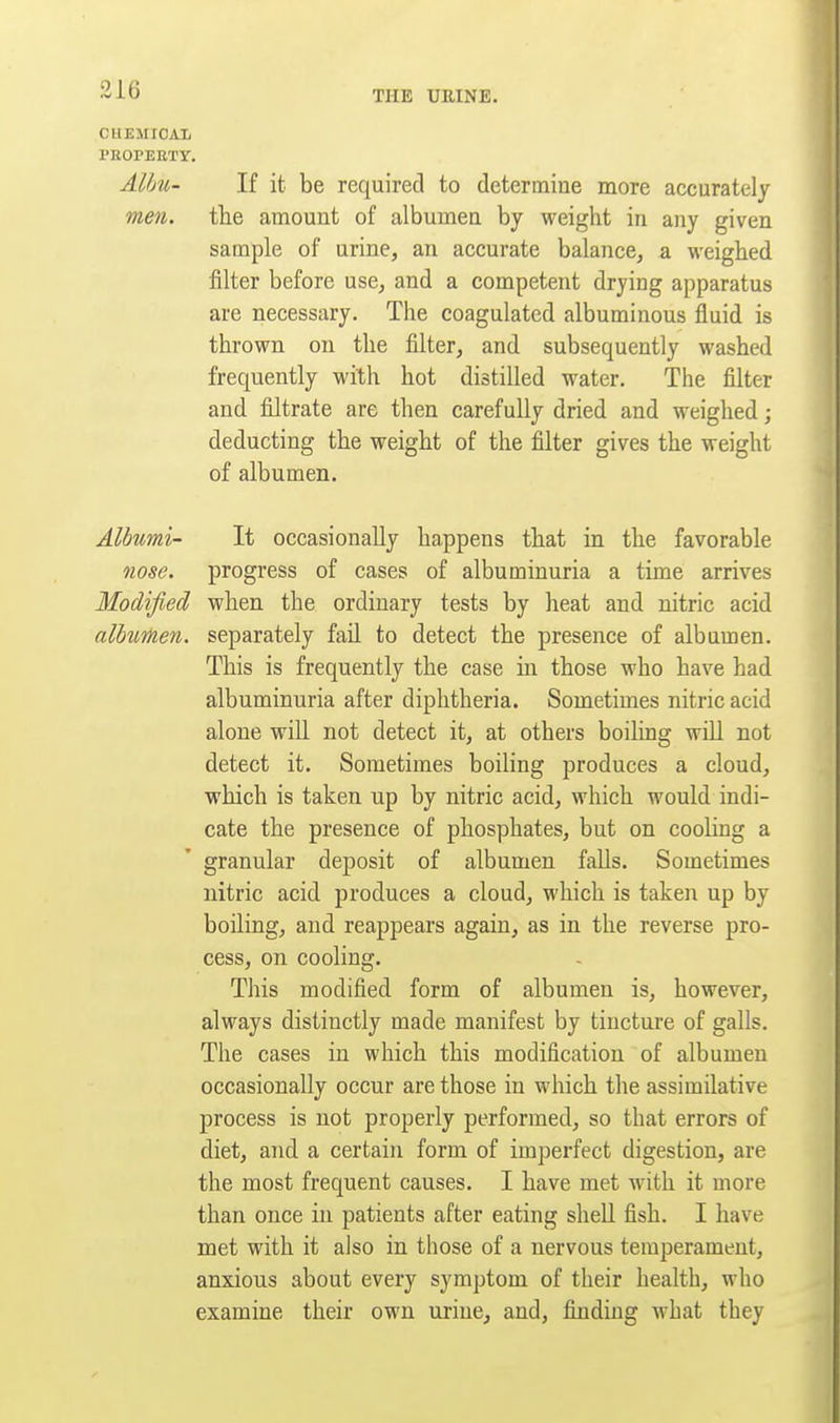 CHEMIOAIi PROPERTY. Alhu- If it be required to determine more accurately men. tlie amount of albumen by weight in any given sample of urine, an accurate balance, a weighed filter before use, and a competent drying apparatus are necessary. The coagulated albuminous fluid is thrown on the filter, and subsequently washed frequently with hot distilled water. The filter and filtrate are then carefully dried and weighed; deducting the weight of the filter gives the weight of albumen. Albumi- It occasionally happens that in the favorable nose, progress of cases of albuminuria a time arrives Modified when the ordinary tests by heat and nitric acid albumen, separately faO. to detect the presence of albumen. This is frequently the case in those who have had albuminuria after diphtheria. Sometimes nitric acid alone will not detect it, at others boiling will not detect it. Sometimes boiling produces a cloud, which is taken up by nitric acid, which would indi- cate the presence of phosphates, but on cooling a granular deposit of albumen falls. Sometimes nitric acid produces a cloud, which is taken up by boUing, and reappears again, as in the reverse pro- cess, on cooling. This modified form of albumen is, however, always distinctly made manifest by tincture of galls. The cases in which this modification of albumen occasionally occur are those in which the assimilative process is not properly performed, so that errors of diet, and a certain form of imperfect digestion, are the most frequent causes. I have met with it more than once in patients after eating shell fish. I have met with it also in those of a nervous temperament, anxious about every symptom of their health, who examine their own urine, and, finding what they