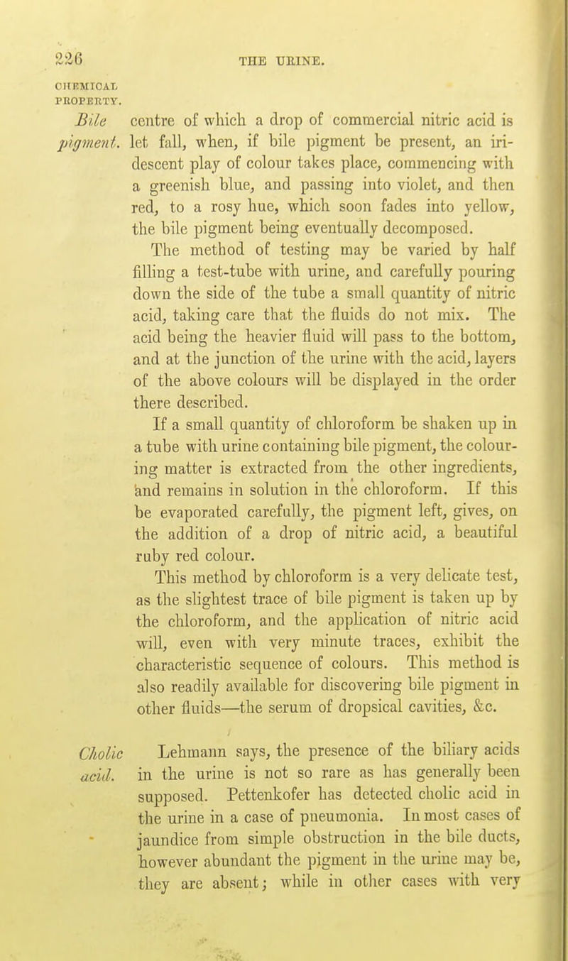 OltKMICAL PEOPERTT. Bile centre of wluch a drop of commercial nitric acid is pigment, let fall, when, if bile pigment be present, an iri- descent play of colour takes place, commencing with a greenish blue, and passing into violet, and then red, to a rosy hue, which soon fades into yellow, the bile pigment being eventually decomposed. The method of testing may be varied by half filling a test-tube with urine, and carefully pouring down the side of the tube a small quantity of nitric acid, taking care that the fluids do not mix. The acid being the heavier fluid wUl pass to the bottom, and at the junction of the urine with the acid, layers of the above colours will be displayed in the order there described. If a small quantity of chloroform be shaken up in a tube with urine containing bile pigment, the colour- ing matter is extracted from the other ingredients, ^nd remains in solution in the chloroform. If this be evaporated carefully, the pigment left, gives, on the addition of a drop of nitric acid, a beautiful raby red colour. This method by chloroform is a very delicate test, as the slightest trace of bile pigment is taken up by the chloroform, and the application of nitric acid will, even witli very minute traces, exhibit the characteristic sequence of colours. This method is also readily available for discovering bile pigment in other fluids—the serum of dropsical cavities, &c. Cholic Lehmann says, the presence of the bihary acids acid, in the urine is not so rare as has generally been supposed. Pettenkofer has detected cholic acid in the urine in a case of pneumonia. Inmost cases of jaundice from simple obstruction in the bile ducts, however abundant the pigment in the urine may be, they are absent; while in other cases with very