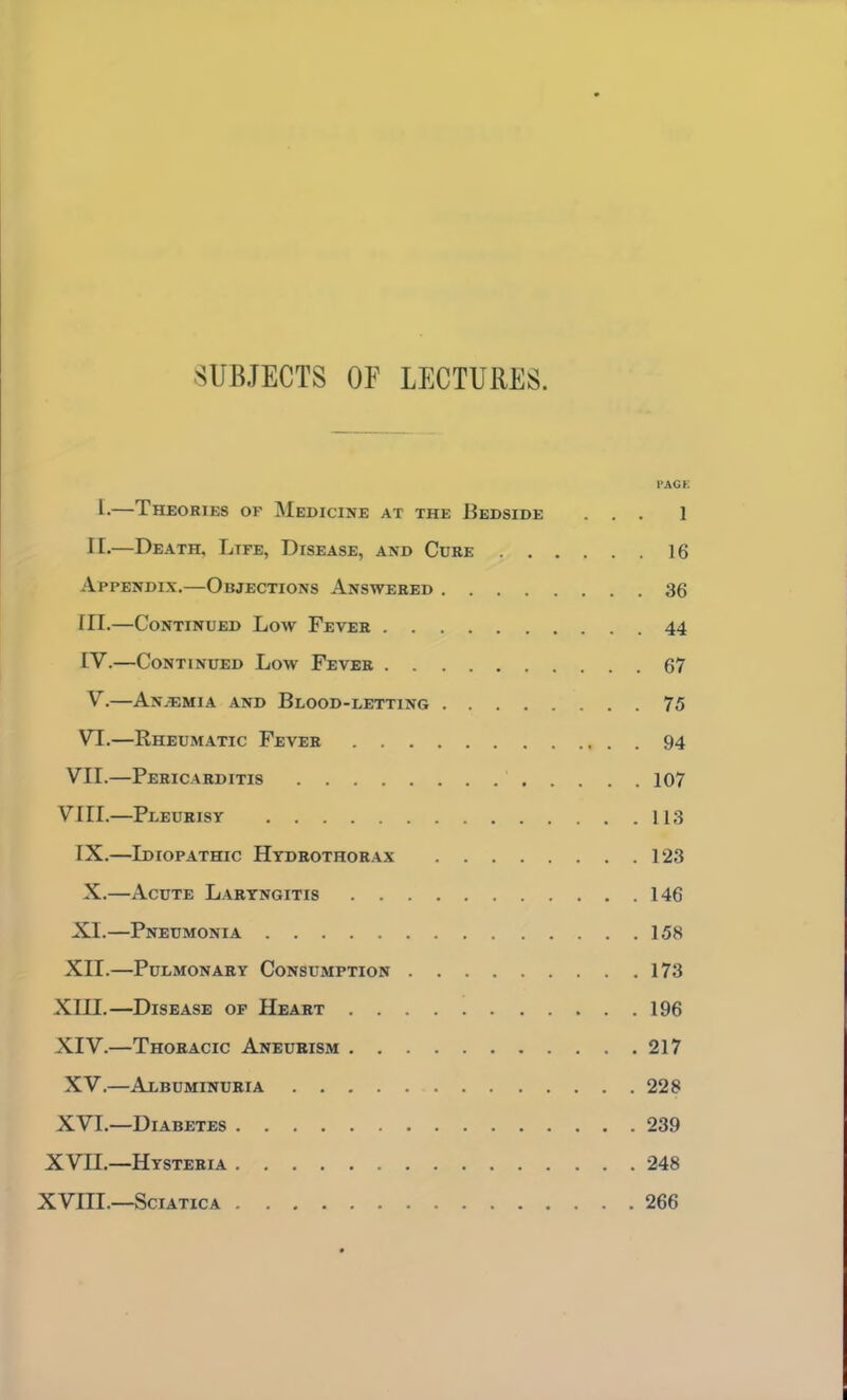 SUBJECTS OF LECTURES. I'AGK I-—Theories of Medicine at the Bedside ... 1 II.—Death, Life, Disease, and Cuke 16 Appendix.—Objections Answered 36 III. —Continued Low Fever 44 IV. —Continued Low Fever 67 V. —AnjEmia and Blood-letting 75 VI.—Rheumatic Fever 94 VII.—Pericarditis 107 VIII.—Pleurisy 113 IX.—Idiopathic Hydrothorax 123 X.—Acute Laryngitis 146 XI.—Pneumonia 158 XII.—Pulmonary Consumption 173 Xin.—Disease op Heart 196 XIV.—Thoracic Aneurism 217 XV.—Albuminuria 228 XVI.—Diabetes 239 XVn.—Hysteria 248 XVIII.—Sciatica 266