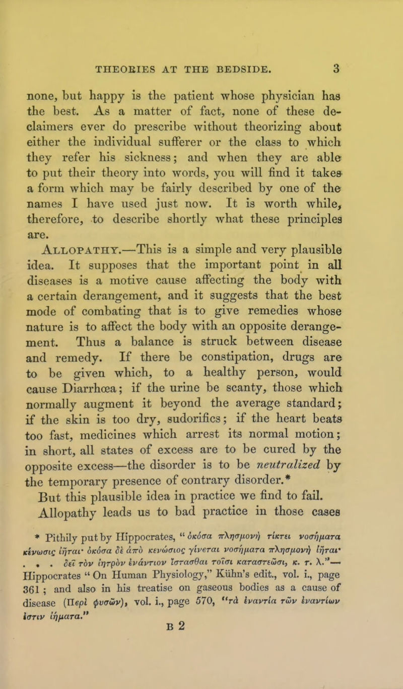 none, but happy is the patient whose physician has the best. As a matter of fact, none of these de- claimers ever do prescribe without theorizing about either the individual sufferer or the class to which they refer his sickness; and when they are able to put their theory into words, you will find it take& a form which may be fairly described by one of the names I have used just now. It is worth while, therefore, to describe shortly what these principles are. Allopathy.—This is a simple and very plausible idea. It supposes that the important point in all diseases is a motive cause affecting the body with a certain derangement, and it suggests that the best mode of combating that is to give remedies whose nature is to affect the body with an opposite derange- ment. Thus a balance is struck between disease and remedy. If there be constipation, drugs are to be given which, to a healthy person, would cause Diarrhoea; if the urine be scanty, those which normally augment it beyond the average standard j if the skin is too dry, sudorifics; if the heart beats too fast, medicines which arrest its normal motion; in short, all states of excess are to be cured by the opposite excess—the disorder is to be neutralized by the temporary presence of contrary disorder.* But this plausible idea in practice we find to fail. Allopathy leads us to bad practice in those cases * Pithily put by Hippocrates, oKoffa Trkriafiovri rUrti voafjfiaTa Kivumc irjrar 6K6(ja 5e airo Kevwffiog yiverai voarjjiaTa TrXTja/iov^ IriTCU' . . • ^£t Tov iT)Tp6v ivavTiov IcraaBai Tolai Karaffnutat, k. t. X.— Hippocrates On Human Physiology, Kiihn's edit., vol. i., page 361 ; and also in his treatise on gaseous bodies as a cause of disease (Hepi ^v(jS)v)t vol. i., page 570, rd havria twv kvavriuv