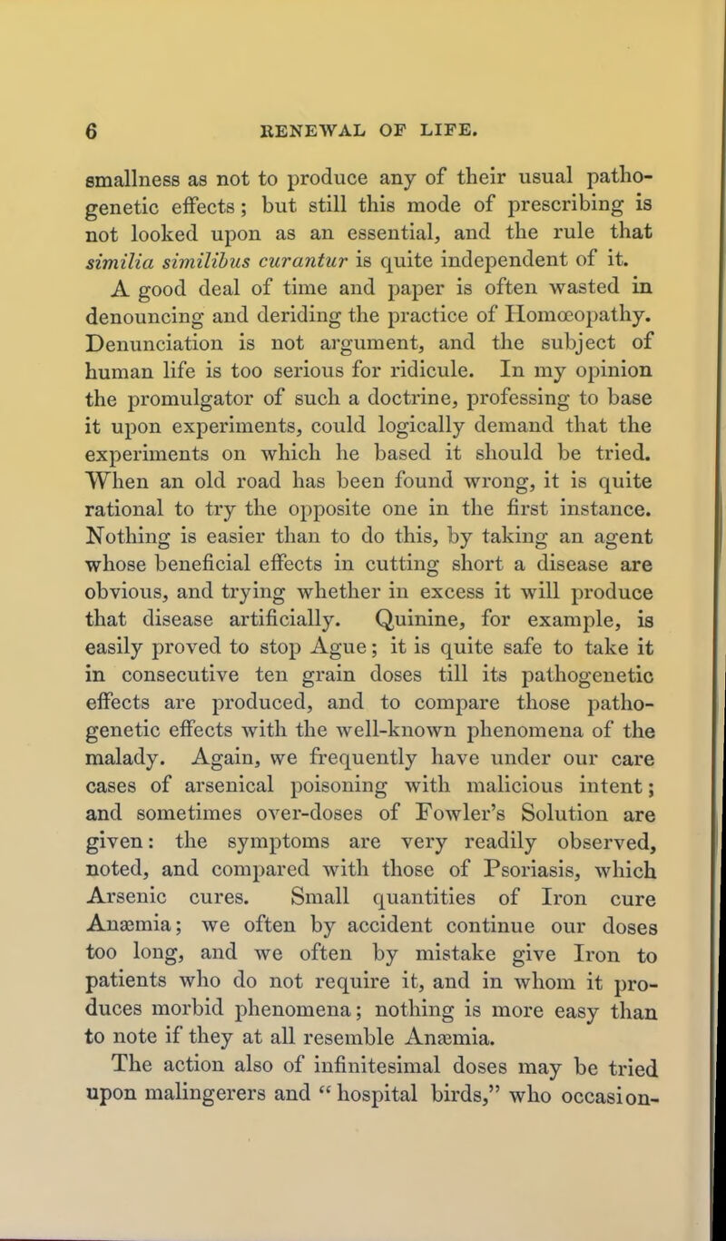 emallness as not to produce any of their usual patho- genetic effects; but still this mode of prescribing is not looked upon as an essential, and the rule that similia similihus curantur is quite independent of it. A good deal of time and paper is often wasted in denouncing and deriding the practice of Homoeopathy, Denunciation is not argument, and the subject of human life is too serious for ridicule. In my opinion the promulgator of such a doctrine, professing to base it upon experiments, could logically demand that the experiments on which he based it should be tried. When an old road has been found wrong, it is quite rational to try the opposite one in the first instance. Nothing is easier than to do this, by taking an agent whose beneficial effects in cutting short a disease are obvious, and trying whether in excess it will produce that disease artificially. Quinine, for example, is easily proved to stop Ague; it is quite safe to take it in consecutive ten grain doses till its pathogenetic effects are produced, and to compare those patho- genetic effects with the well-known phenomena of the malady. Again, we frequently have under our care cases of arsenical poisoning with malicious intent; and sometimes over-doses of Fowler's Solution are given: the symptoms are very readily observed, noted, and compared with those of Psoriasis, which Arsenic cures. Small quantities of Iron cure Anaimia; we often by accident continue our doses too long, and Ave often by mistake give Iron to patients who do not require it, and in whom it pro- duces morbid phenomena; nothing is more easy than to note if they at all resemble Anajmia. The action also of infinitesimal doses may be tried upon malingerers and hospital birds, who occasion-