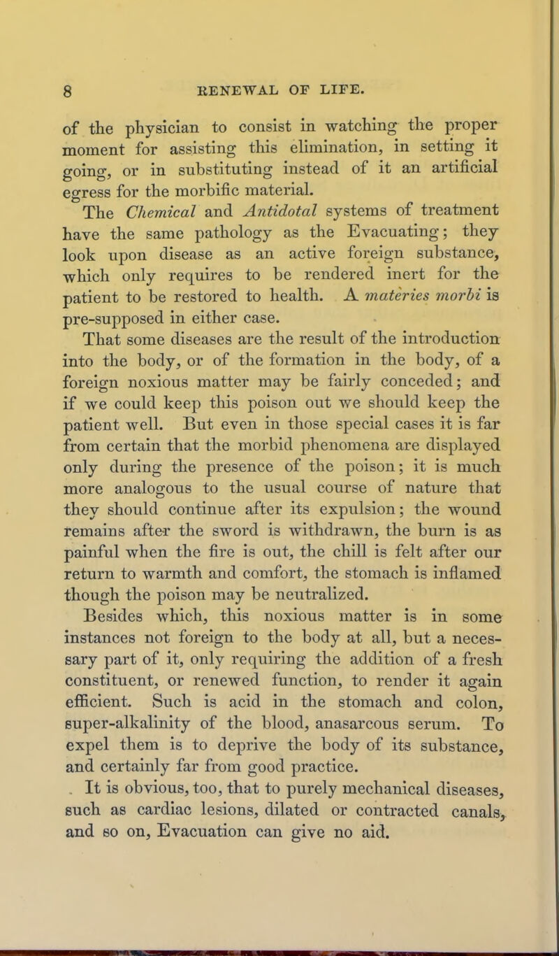 of the physician to consist in watching the proper moment for assisting this elimination, in setting it going, or in substituting instead of it an artificial egress for the morbific material. The Chemical and Antidotal systems of treatment have the same pathology as the Evacuating; they look upon disease as an active foreign substance, which only requires to be rendered inert for the patient to be restored to health. A materies morbi is pre-supposed in either case. That some diseases are the result of the introduction into the body, or of the formation in the body, of a foreign noxious matter may be fairly conceded; and if we could keep this poison out we should keep the patient well. But even in those special cases it is far from certain that the morbid phenomena are displayed only during the presence of the poison; it is much more analogous to the usual course of nature that they should continue after its expulsion; the wound remains after the sword is withdrawn, the burn is as painful when the fire is out, the chill is felt after our return to warmth and comfort, the stomach is inflamed though the poison may be neutralized. Besides which, this noxious matter is in some instances not foreign to the body at all, but a neces- sary part of it, only requiring the addition of a fresh constituent, or renewed function, to render it again efficient. Such is acid in the stomach and colon, super-alkalinity of the blood, anasarcous serum. To expel them is to deprive the body of its substance, and certainly far from good practice. It is obvious, too, that to purely mechanical diseases, such as cardiac lesions, dilated or contracted canals^ and so on, Evacuation can give no aid.