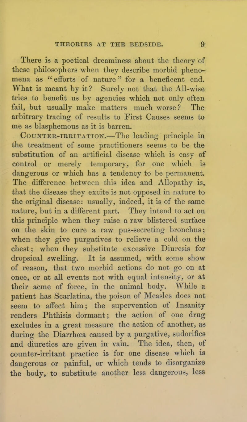 There is a poetical dreaminess about the theory of these philosophers when they describe morbid pheno- mena as  efforts of nature for a beneficent end. What is meant by it ? Surely not that the All-wise tries to benefit us by agencies which not only often fail, but usually make matters much worse? The arbitrary tracing of results to First Causes seems to me as blasphemous as it is barren. Counter-irritation.—The leading principle in the treatment of some practitioners seems to be the substitution of an artificial disease which is easy of control or merely temporary, for one which is dangerous or wliich has a tendency to be permanent. The difference between this idea and Allopathy is, that the disease they excite is not opposed in nature to the original disease: usually, indeed, it is of the same nature, but in a different part. They intend to act on this principle when they raise a raw blistered surface on the skin to cure a raw pus-secreting bronchus; when they give purgatives to relieve a cold on the chest; when they substitute excessive Diuresis for dropsical swelling. It is assumed, with some show of reason, that two morbid actions do not go on at once, or at all events not with equal intensity, or at their acme of force, in the animal body. While a patient has Scarlatina, the poison of Measles does not seem to affect him; the supervention of Insanity renders Phthisis dormant; the action of one drug excludes in a great measure the action of another, as during the Diarrhoea caused by a purgative, sudorifics and diuretics are given in vain. The idea, then, of counter-irritant practice is for one disease which is dangerous or painful, or which tends to disorganize the body, to substitute another less dangerous, less