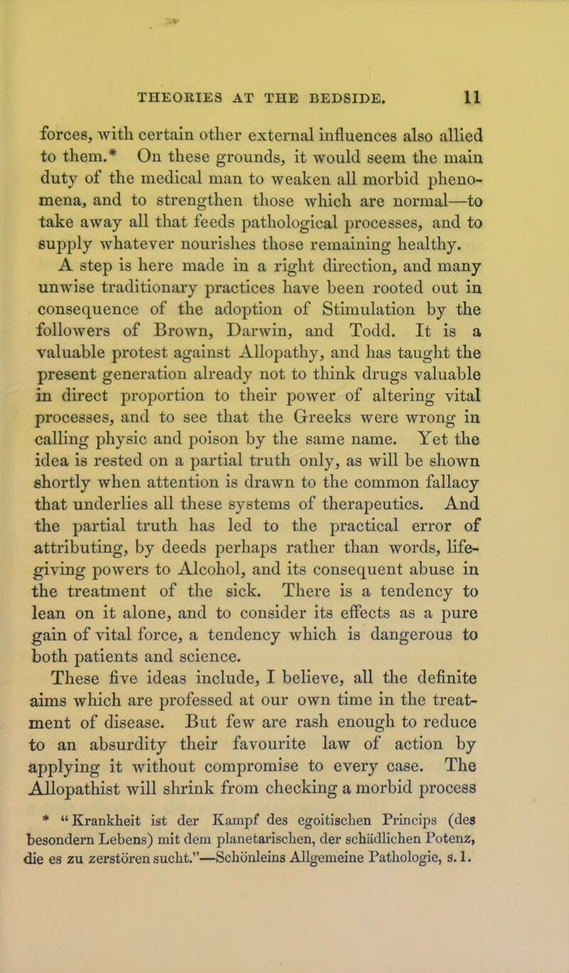 forces, with certain other external influences also allied to them.* On these grounds, it would seem the main duty of the medical man to weaken all morbid pheno- mena, and to strengthen those which are normal—to take away all that feeds pathological processes, and to supply whatever nourishes those remaining healthy. A step is here made in a right direction, and many unwise traditionary practices have been rooted out in consequence of the adoption of Stimulation by the followers of Brown, Darwin, and Todd. It is a valuable protest against Allopathy, and has taught the present generation already not to think drugs valuable in direct proportion to their power of altering vital processes, and to see that the Greeks were wrong in calling physic and poison by the same name. Yet the idea is rested on a partial truth only, as will be shown shortly when attention is drawn to the common fallacy that underlies all these systems of therapeutics. And the partial truth has led to the practical error of attributing, by deeds perhaps rather than words, life- giving powers to Alcohol, and its consequent abuse in the treatment of the sick. There is a tendency to lean on it alone, and to consider its effects as a pure gain of vital force, a tendency which is dangerous to both patients and science. These five ideas include, I believe, all the definite aims which are jjrofessed at our own time in the treat- ment of disease. But few are rash enough to reduce to an absurdity their favourite law of action by applying it without compromise to every case. The Allopathist will shrink from checking a morbid process * Krankheit ist der Kampf des egoitisclien Princips (des besondern Lebens) mit dem planetarisclien, der schiidlichen Potenz, die es zu zerstoren sucht.—Schonleins Allgemeine Patliologie, s. 1.