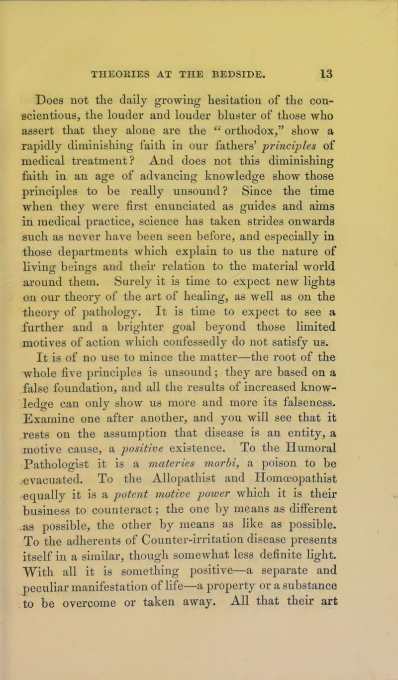 Does not the daily growing hesitation of the con- scientious, the louder and louder bluster of those who assert that they alone are the  orthodox, show a rapidly diminishing faith in our fathers' principles of medical treatment? And does not this diminishing faith in an age of advancing knowledge show those principles to be really unsound? Since the time when they were first enunciated as guides and aims in medical practice, science has taken strides onwards such as never have been seen before, and especially in those departments which explain to us the nature of livinsr beino;s and their relation to the material world around them. Surely it is time to expect new lights on our theory of the art of healing, as well as on the theory of pathology. It is time to expect to see a further and a brighter goal beyond those limited motives of action which confessedly do not satisfy us. It is of no use to mince the matter—the root of the whole five principles is unsound; they are based on a false foundation, and all the results of increased know- ledge can only show us more and more its falseness. Examine one after another, and you will see that it rests on the assumption that disease is an entity, a motive cause, a positive existence. To the Humoral Pathologist it is a materies morhi, a poison to be .evacuated. To the Allopathist and Homocopathist equally it is a potent motive power which it is their business to counteract; the one by means as different as possible, the other by means as like as possible. To the adherents of Counter-irritation disease presents itself in a similar, though somewhat less definite light. With all it is something positive—a separate and peculiar manifestation of life—a property or a substance to be overcome or taken away. All that their art