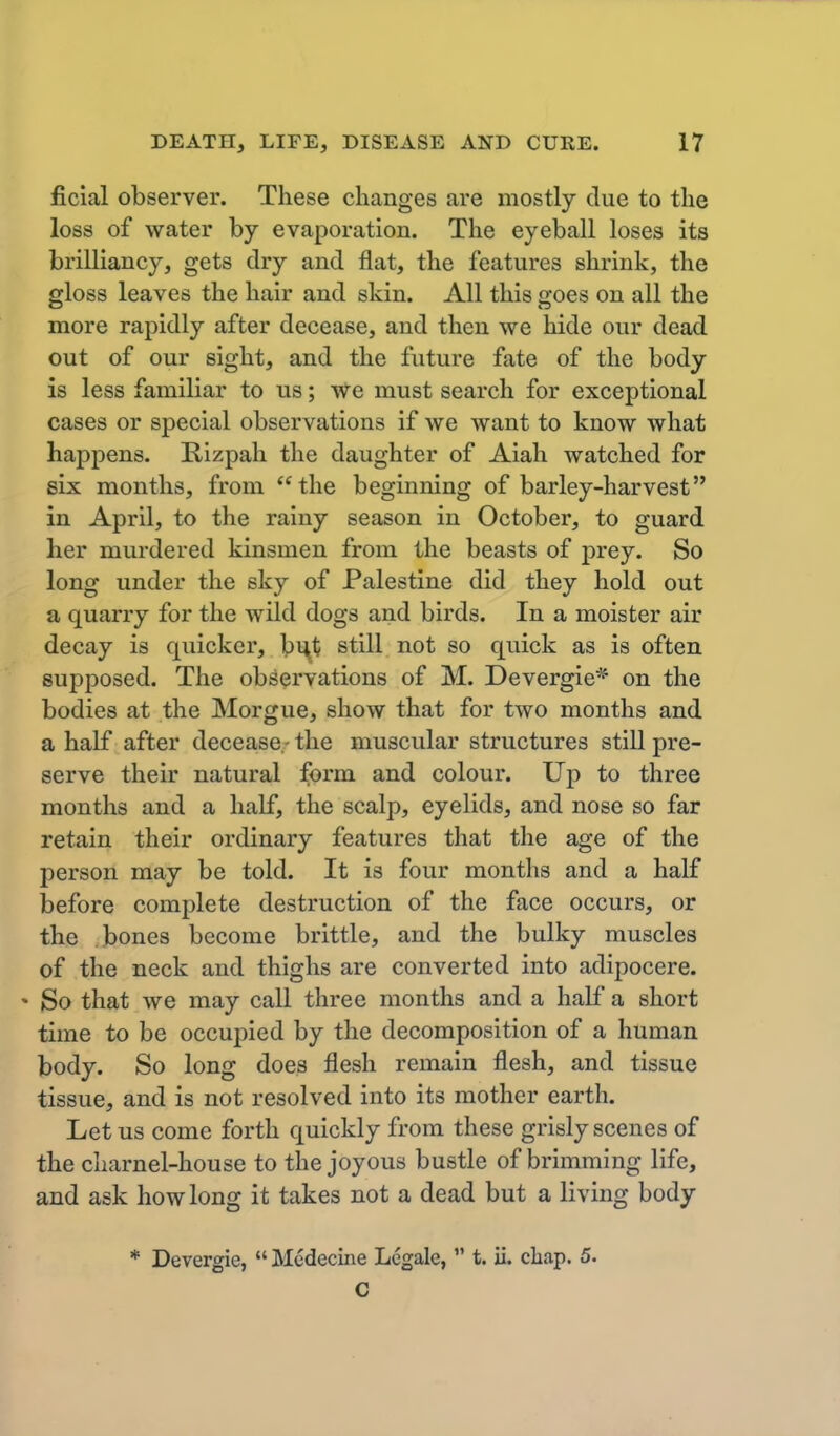 ficial observer. These changes are mostly clue to the loss of water by evaporation. The eyeball loses its brilliancy, gets dry and flat, the features shrink, the gloss leaves the hair and skin. All this goes on all the more rapidly after decease, and then we hide our dead out of our sight, and the future fate of the body is less familiar to us; We must search for exceptional cases or special observations if we want to know what happens. Rizpah the daughter of Aiah watched for six months, from the beginning of barley-harvest in April, to the rainy season in October, to guard her murdered kinsmen from the beasts of prey. So long under the sky of Palestine did they hold out a quarry for the wild dogs and birds. In a moister air decay is quicker, bi\t still not so quick as is often supposed. The observations of M. Devergie* on the bodies at the Morgue, show that for two months and a half after decease.- the muscular structures still pre- serve their natural form and colour. Up to three months and a half, the scalp, eyelids, and nose so far retain their ordinary features that the age of the person may be told. It is four months and a half before complete destruction of the face occurs, or the bones become brittle, and the bulky muscles of the neck and thighs are converted into adipocere. • So that we may call three months and a half a short time to be occupied by the decomposition of a human body. So long does flesh remain flesh, and tissue tissue, and is not resolved into its mother earth. Let us come forth quickly from these grisly scenes of the charnel-house to the joyous bustle of brimming life, and ask how long it takes not a dead but a living body * Devergie,  Mcdecine Legale,  t. ii. cliap. 5. C