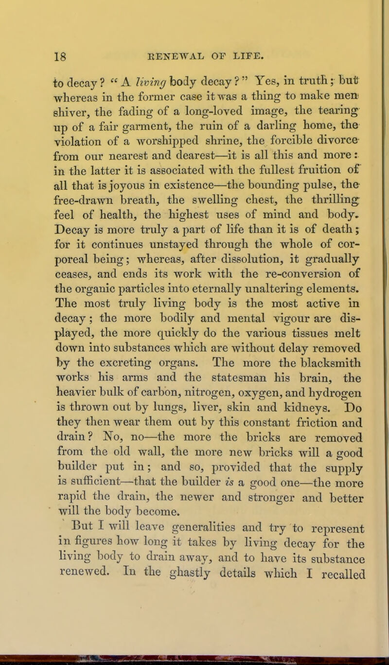 to deccay ?  A living body decay ?  Yes, in trutR; hvit whereas in the former case it was a thing to make mea shiver, the fading of a long-loved image, the tearing up of a fair garment, the ruin of a darling home, the violation of a worshipped shrine, the forcible divorce from our nearest and dearest—it is all this and more: in the latter it is associated with the fullest fruition of all that is joyous in existence—the bounding pulse, the free-drawn breath, the swelling chest, the thrilling^ feel of health, the highest uses of mind and body. Decay is more truly a part of life than it is of death; for it continues unstayed through the whole of cor- poreal being; whereas, after dissolution, it gradually ceases, and ends its work with the re-conversion of the organic particles into eternally unaltering elements. The most truly living body is the most active in decay; the more bodily and mental vigour are dis- played, the more quickly do the various tissues melt down into substances which are without delay removed by the excreting organs. The more the blacksmith works his arms and the statesman his brain, the heavier bulk of carbon, nitrogen, oxygen, and hydrogen is thrown out by lungs, liver, skin and kidneys. Do they then wear them out by this constant friction and drain? No, no—the more the bricks are removed from the old wall, the more new bricks will a good builder put in; and so, provided that the supply is sufficient—that the builder is a good one—the more rapid the drain, the newer and stronger and better will the body become. But I will leave generalities and try to represent in figures how long it takes by living decay for the living body to drain away, and to have its substance renewed. In the ghastly details which I recalled