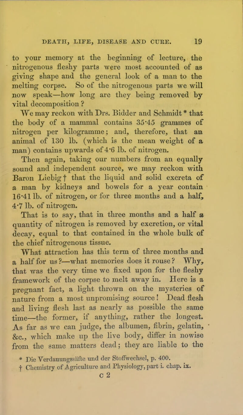 to your memory at the beginning of lecture, the nitrogenovis fleshy parts were most accounted of as giving shape and the general look of a man to the melting corpse. So of the nitrogenous parts we will now speak—how long are they being removed by vital decomposition ? VYe may reckon with Drs. Bidder and Schmidt * that the body of a mammal contains 35 45 grammes of nitrogen per kilogramme; and, therefore, that an animal of 130 lb. (which is the mean Aveight of a man) contains upwards of 4*6 lb. of nitrogen. Then again, taking our numbers from an equally sound and independent source, we may reckon with Baron Liebigf that the liquid and solid excreta of a man by kidneys and bowels for a year contain 16*41 lb. of nitrogen, or for three months and a half, 4*7 lb. of nitrogen. That is to say, that in three months and a half a quantity of nitrogen is removed by excretion, or vital decay, equal to that contained in the whole bulk of the chief nitrogenous tissue. What attraction has this term of three months and a half for us ?—what memories does it rouse ? Why, that was the very time we fixed upon for the fleshy framework of the corpse to melt away in. Here is a pregnant fact, a light thrown on the mysteries of nature from a most unpromising source ! Dead flesh and living flesh last as nearly as possible the same time—the former, if anything, rather the longest. As far as we can judge, the albumen, fibrin, gelatin, &c., which make up the live body, differ in nowise from the same matters dead; they are liable to the * Die Verdauungssiifte und der Stoffwechsel, p. 400. I Chemistry of Agricxilture and Physiology, pai-t i. chap. ix. c 2