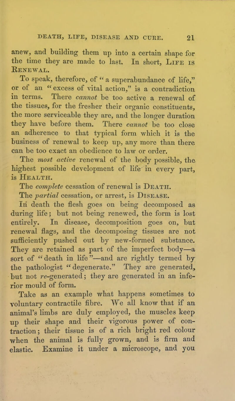 anew, and building them up into a certain shape for the time they are made to hast. In short. Life is Renewal. To speak, therefore, of  a superabundance of life, or of an  excess of vital action, is a contradiction in terms. There cannot be too active a renewal of the tissues, for the fresher their or cyanic constituents, the more serviceable they are, and the longer duration they have before them. There cannot be too close an adherence to that typical form which it is the business of renewal to keep up, any more than there can be too exact an obedience to law or order. The most active renewal of the body possible, the highest possible development of life in every part, is PIealth. The comjplete cessation of renewal is Death. The partial cessation, or arrest, is Disease. In death the flesh goes on being decomposed as during life; but not being renewed, the form is lost entirely. In disease, decomposition goes on, but renewal flags, and the decomposing tissues are not sufficiently pushed out by new-formed substance. They are retained as part of the imperfect body—a sort of  death in life—and are rightly termed by the pathologist degenerate. They are generated, but not re-generated; they are generated in an infe- rior mould of form. Take as an example what happens sometimes to voluntary contractile fibre. We all know that if an animal's limbs are duly employed, the muscles keep up their shape and their vigorous power of con- traction; their tissue is of a rich bright red colour when the animal is fully grown, and is firm and elastic. Examine it under a microscope, and you