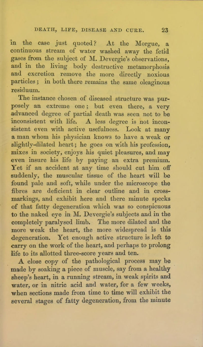 in the case just quoted? At the Morgue, a continuous stream of water washed away the fetid gases from the subject of M. Devergie's observations, and in the living body destructive metamorphosis and excretion remove the more directly noxious particles ; in both there remains the same oleaginous residuum. The instance chosen of diseased structure was pur- posely an extreme one; but even there, a very advanced degree of partial death was seen not to be inconsistent with life. A less degree is not incon- sistent even with active usefulness. Look at many a man whom his physician knows to have a weak or slightly-dilated heart; he goes on with his profession, mixes in society, enjoys his quiet pleasures, and may even insure his life by paying an extra premium. Yet if an accident at any time should cut him off suddenly, the muscular tissue of the heart will be found pale and soft, while under the microscope the fibres are deficient in clear outline and in cross- markings, and exhibit here and there minute specks of that fatty degeneration which was so conspicuous to the naked eye in M. Devergie's subjects and in the completely paralysed limb. The more dilated and the more weak the heart, the more widespread is this defeneration. Yet enough active structure is left to carry on the work of the heart, and perhaps to prolong life to its allotted three-score years and ten. A close copy of the pathological process may be made by soaking a piece of muscle, say from a healthy sheep's heart, in a running stream, in weak spirits and water, or in nitric acid and water, for a few weeks, when sections made from time to time will exhibit the several stages of fatty degeneration, from the minute