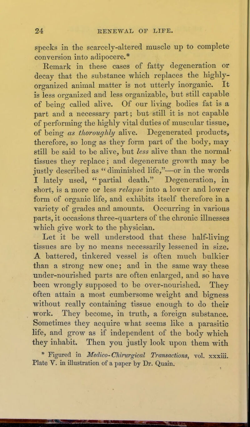 specks in the scarcely-altered muscle up to complete conversion into adipocere.* Remark in these cases of fatty degeneration or decay that the substance which replaces the highly- organized animal matter is not utterly inorganic. It is less organized and less organizable, but still capable of being called alive. Of our living bodies fat is a part and a necessary part; but still it is not capable of performing the highly vital duties of muscular tissue, of being as thoroughly alive. Degenerated products, therefore, so long as they form part of the body, may still be said to be alive, but less alive than the normal' tissues they replace; and degenerate growth may be justly described as  diminished life,—or in the words I lately used, partial death. Degeneration, in short, is a more or less relapse into a lower and lower form of organic life, and exhibits itself therefore in a variety of grades and amounts. Occurring in various parts, it occasions three-quarters of the chronic illnesses which give work to the physician. Let it be well understood that these half-livins: tissues are by no means necessarily lessened in size. A battered, tinkered vessel is often much bulkier than a strong new one; and in the same way these under-nourished parts are often enlarged, and so have been wrongly supposed to be over-nourished. They often attain a most cumbersome weight and bigness without really containing tissue enough to do their work. They become, in truth, a foreign substance. Sometimes they acquire what seems like a parasitic life, and grow as if independent of the body which they inhabit. Then you justly look upon them with * Figured in Medico-Chirurgical Transactions, vol. xxxiii. Plate V. in illustration of a paper by Dr. Quain.