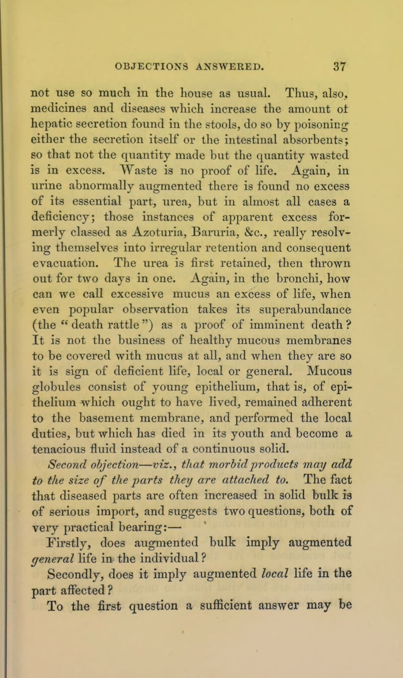 not use so much in the house as usual. Thus, also, medicines and diseases -which increase the amovmt ot hepatic secretion found in the stools, do so by poisoning either the secretion itself or the intestinal absorbents; so that not the quantity made but the quantity wasted is in excess. Waste is no proof of life. Again, in urine abnormally augmented there is found no excess of its essential part, urea, but in almost all cases a deficiency; those instances of apparent excess for- merly classed as Azoturia, Baruria, &c., really resolv- ing themselves into irregular retention and consequent evacuation. The urea is first retained, then thrown out for two days in one. Again, in the bronchi, how can we call excessive mucus an excess of life, when even popular observation takes its superabundance (the  death rattle ) as a proof of imminent death ? It is not the business of healthy mucous membranes to be covered with mucus at all, and when they are so it is sign of deficient life, local or general. Mucous globules consist of young epithelium, that is, of epi- thelium which ought to have lived, remained adherent to the basement membrane, and performed the local duties, but which has died in its youth and become a tenacious fluid instead of a continuous solid. Second objection—viz., that morbid products may add to the size of the parts they are attached to. The fact that diseased parts are often increased in solid bulk is of serious import, and suggests two questions, both of very practical bearing:— Firstly, does augmented bulk imply augmented general life in the individual ? Secondly, does it imply augmented local life in the part affected ? To the first question a sufiicient answer may be