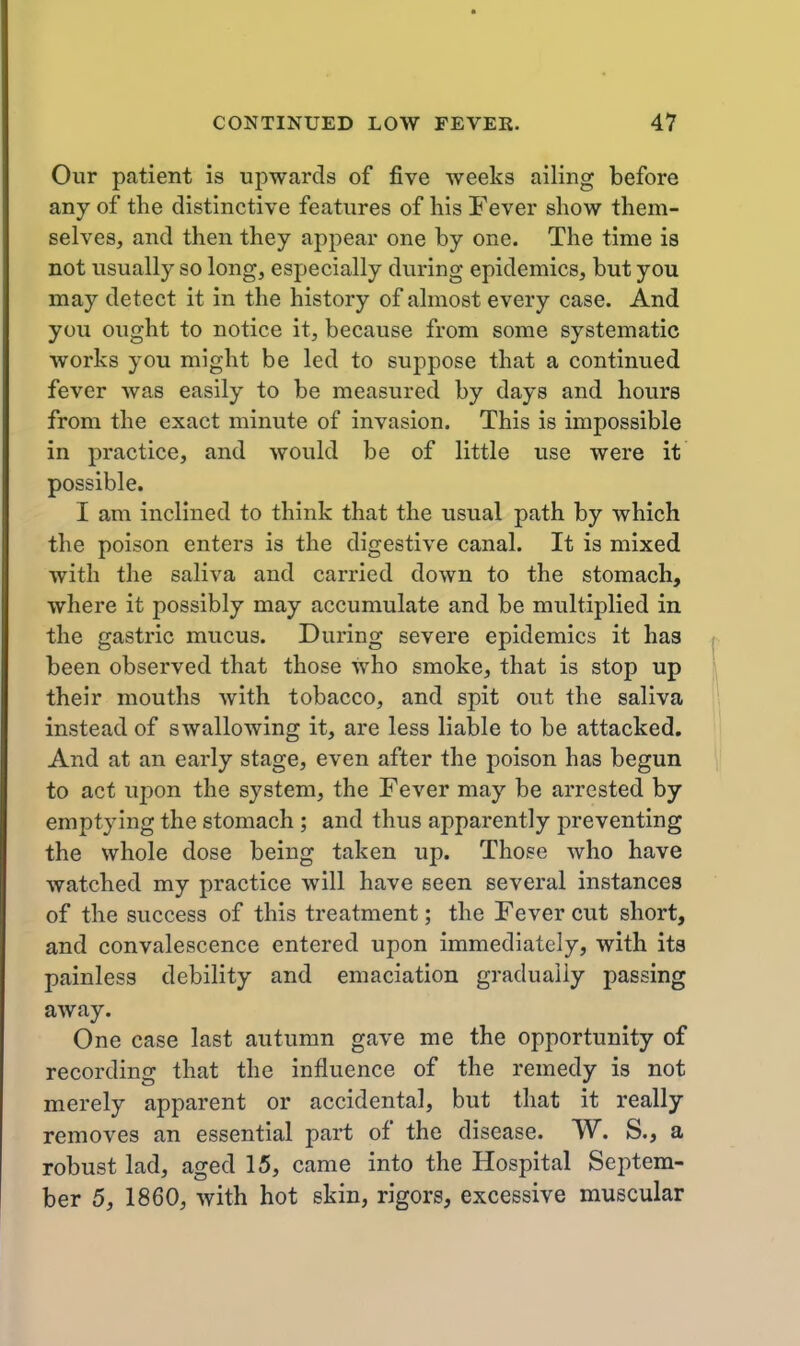 Our patient is upwards of five weeks ailing before any of the distinctive features of his Fever show them- selves, and then they appear one by one. The time is not usually so long, especially during epidemics, but you may detect it in the history of almost every case. And you ought to notice it, because from some systematic works you might be led to suppose that a continued fever was easily to be measured by days and hours from the exact minute of invasion. This is impossible in practice, and would be of little use were it possible. I am inclined to think that the usual path by which the poison enters is the digestive canal. It is mixed with the saliva and carried down to the stomach, where it possibly may accumulate and be multiplied in the gastric mucus. During severe epidemics it has been observed that those who smoke, that is stop up their mouths with tobacco, and spit out the saliva instead of swallowing it, are less liable to be attacked. And at an early stage, even after the poison has begun to act uj)on the system, the Fever may be arrested by emptying the stomach ; and thus apparently preventing the whole dose being taken up. Those who have watched my practice will have seen several instances of the success of this treatment; the Fever cut short, and convalescence entered upon immediately, with its painless debility and emaciation gradually passing away. One case last autumn gave me the opportunity of recording that the influence of the remedy is not merely apparent or accidental, but that it really removes an essential part of the disease. W. S., a robust lad, aged 15, came into the Hospital Septem- ber 5, 1860, with hot skin, rigors, excessive muscular