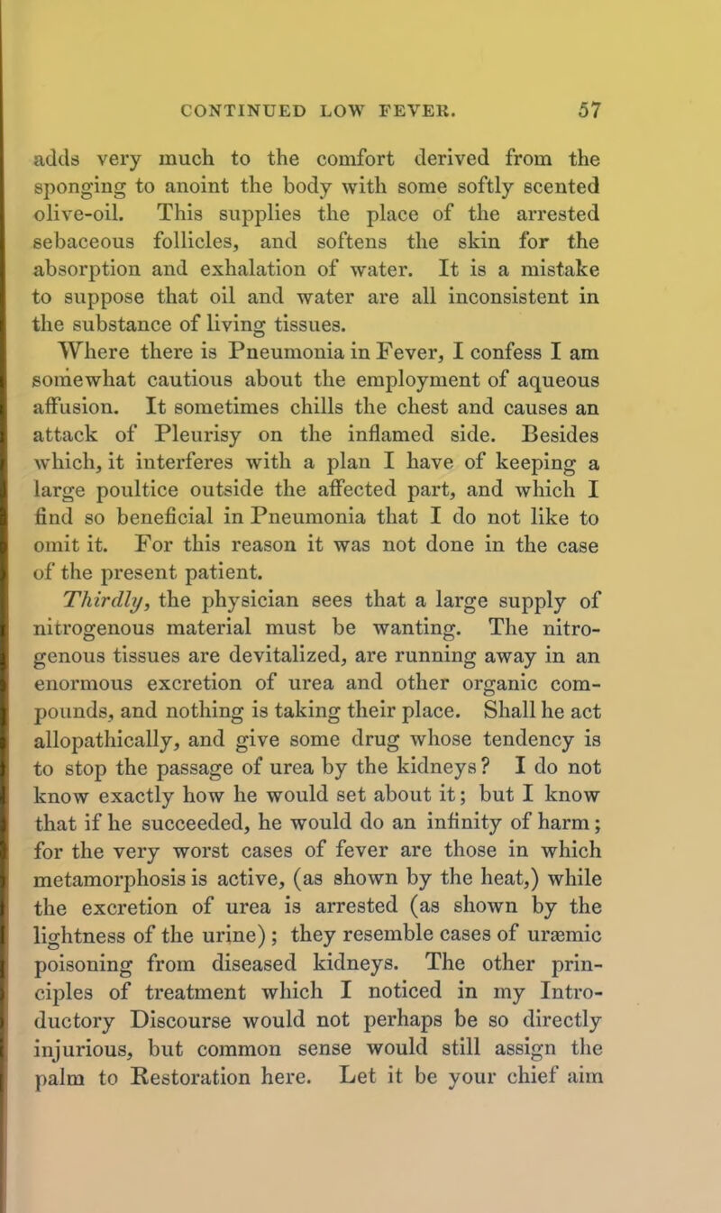 adds very much to the comfort derived from the sponging to anoint the body with some softly scented olive-oil. This supplies the place of the arrested sebaceous follicles, and softens the skin for the absorption and exhalation of water. It is a mistake to suppose that oil and water are all inconsistent in the substance of living tissues. Where there is Pneumonia in Fever, I confess I am somewhat cautious about the employment of aqueous affusion. It sometimes chills the chest and causes an attack of Pleurisy on the inflamed side. Besides which, it interferes with a plan I have of keeping a large poultice outside the affected part, and which I find so beneficial in Pneumonia that I do not like to omit it. For this reason it was not done in the case of the present patient. Thirdly, the physician sees that a large supply of nitrogenous material must be wanting. The nitro- genous tissues are devitalized, are running away in an enormous excretion of urea and other organic com- pounds, and nothing is taking their place. Shall he act allopathically, and give some drug whose tendency is to stop the passage of urea by the kidneys ? I do not know exactly how he would set about it; but I know that if he succeeded, he would do an infinity of harm; for the very worst cases of fever are those in which metamorphosis is active, (as shown by the heat,) while the excretion of urea is arrested (as shown by the lightness of the urine); they resemble cases of uraemic poisoning from diseased kidneys. The other prin- ciples of treatment which I noticed in my Intro- ductory Discourse would not perhaps be so directly injurious, but common sense would still assign the palm to Kestoration here. Let it be your chief aim