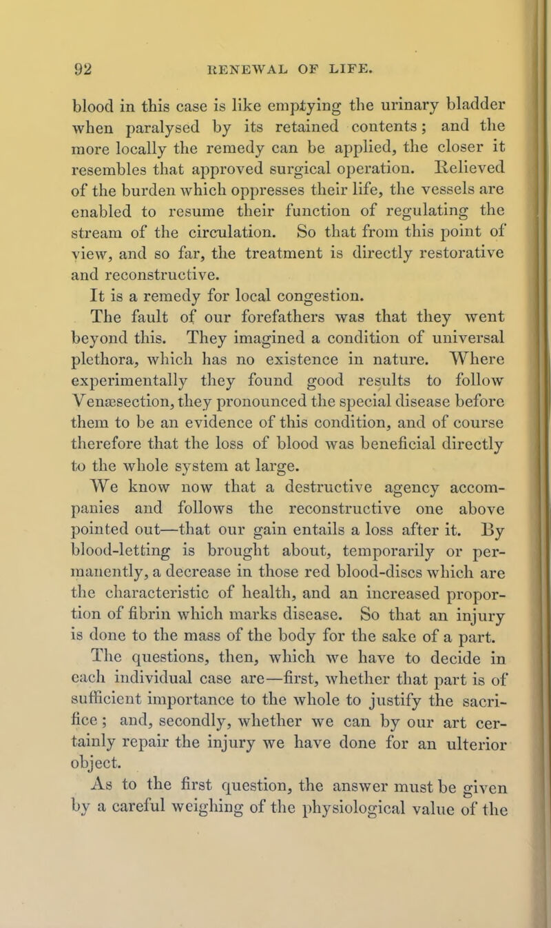 blood in this case is like emptying the urinary bladder when paralysed by its retained contents; and the more locally the remedy can be applied, the closer it resembles that approved surgical operation. Relieved of the burden which oppresses their life, the vessels are enabled to resume their function of regulating the stream of the circulation. So that from this point of view, and so far, the treatment is directly restorative and reconstz'uctive. It is a remedy for local congestion. The fault of our forefathers was that they went beyond this. They imagined a condition of universal plethora, which has no existence in nature. Where experimentally they found good results to follow Venisection, they pronounced the special disease before them to be an evidence of this condition, and of course therefore that the loss of blood was beneficial directly t,o the whole system at large. We know now that a destructive agency accom- panies and follows the reconstructive one above pointed out—that our gain entails a loss after it. By blood-letting is brought about, temporarily or per- manently, a decrease in those red blood-discs which are the characteristic of health, and an increased propor- tion of fibrin which marks disease. So that an injury is done to the mass of the body for the sake of a part. The questions, then, which we have to decide in each individual case are—first, whether that part is of sufficient importance to the whole to justify the sacri- fice ; and, secondly, whether we can by our art cer- tainly repair the injury we have done for an ulterior object. As to the first question, the answer must be given by a careful weighing of the physiological value of the