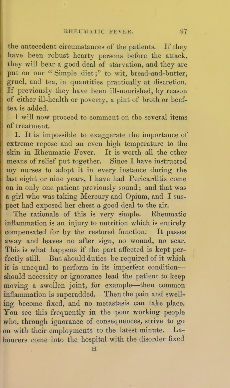 the antecedent circumstances of the patients. If they \ have been robust hearty persons before the attack, j they will bear a good deal of starvation, and they are ( put on our  Simple diet; to wit, bread-and-butter, 1 gruel, and tea, in quantities practically at discretion. If previously they have been ill-nourished, by reason I of either ill-health or poverty, a pint of broth or beef- tea is added. I will now proceed to comment on the several items I of treatment. 1. It is impossible to exaggerate the importance of extreme repose and an even high temperature to the I skin in Kheumatic Fever. It is worth all the other means of relief put together. Since I have instructed my nurses to adopt it in every instance during the last eight or nine years, I have had Pericarditis come on in only one patient previously sound; and that was a girl who was taking Mercury and Opium, and I sus- pect had exposed her chest a good deal to the air. The rationale of this is very simple. Rheumatic inflammation is an injury to nutrition which is entirely compensated for by the restored function. It passes away and leaves no after sign, no wound, no scar. This is what happens if the part affected is kept per- fectly still. But should duties be required of it which it is unequal to perform in its imperfect condition— should necessity or ignorance lead the patient to keep moving a swollen joint, for example—then common inflammation is superadded. Then the pain and swell- ing become fixed, and no metastasis can take place. You see this frequently in the poor working people who, through ignorance of consequences, strive to go I on with their employments to the latest minute. La- 1 bourers come into the hospital with the disorder fixed H