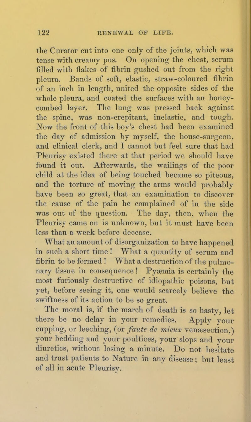 the Curator cut into one only of the joints, which was tense with creamy pus. On opening the chest, serum filled with flakes of fibrin gushed out from the right pleura. Bands of soft, elastic, straw-coloured fibrin of an inch in length, united the opposite sides of the whole pleura, and coated the surfaces with an honey- combed layer. The lung was pressed back against the spine, was non-crepitant, inelastic, and tough. Now the front of this boy's chest had been examined the day of admission by myself, the house-surgeon, and clinical clerk, and I cannot but feel sure that had Pleurisy existed there at that period we should have found it out. Afterwards, the wailings of the poor child at the idea of being touched became so piteous, and the torture of moving the arms would probably have been so great, that an examination to discover the cause of the pain he complained of in the side was out of the question. The day, then, when the Pleurisy came on is unknown, but it must have been less than a week before decease. What an amount of disorganization to have happened in such a short time ! What a quantity of serum and fibrin to be formed ! What a destruction of the pulmo- nary tissue in consequence! Pyaemia is certainly the most furiously destructive of idiopathic poisons, but yet, before seeing it, one would scarcely believe the swiftness of its action to be so ffreat. The moral is, if the march of death is so hasty, let there be no delay in your remedies. Apply your cupping, or leeching, (or faute de mieux venaisection,) your bedding and your poultices, your slops and your diuretics, without losing a minute. Do not hesitate and trust patients to Nature in any disease; but least of all in acute Pleurisy.