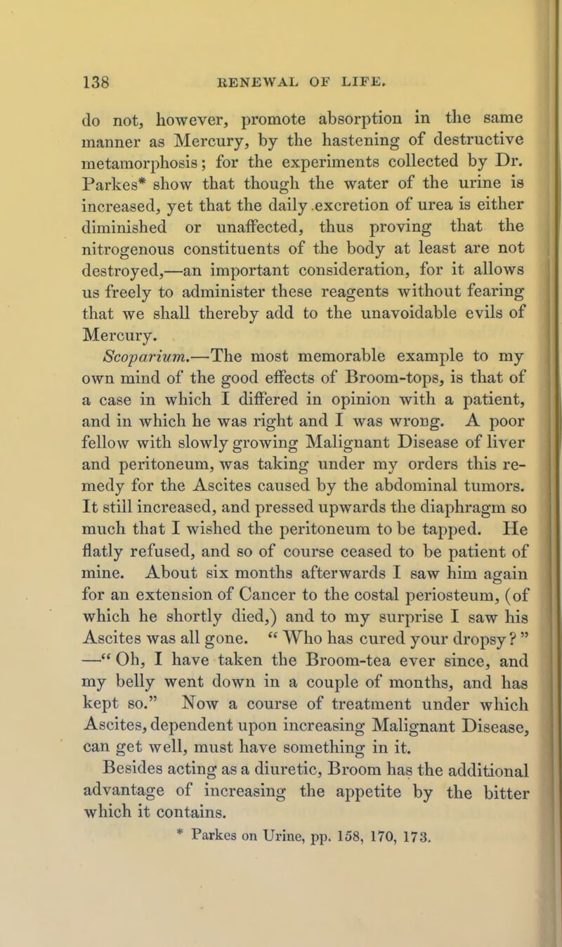 do not, however, promote absorption in the same manner as Mercury, by the hastening of destructive metamorphosis; for the experiments collected by Dr. Parkes* show that though the water of the urine is increased, yet that the daily .excretion of urea is either diminished or unaffected, thus proving that the nitrogenous constituents of the body at least are not destroyed,—an important consideration, for it allows us freely to administer these reagents without fearing that we shall thereby add to the unavoidable evils of Mercury. Scoparium.—The most memorable example to my own mind of the good effects of Broom-tops, is that of a case in which I differed in opinion with a patient, and in which he was right and I was wrong. A poor fellow with slowly growing Malignant Disease of liver and peritoneum, was taking under my orders this re- medy for the Ascites caused by the abdominal tumors. It still increased, and pressed upwards the diaphragm so much that I wished the peritoneum to be tapped. He flatly refused, and so of course ceased to be patient of mine. About six months afterwards I saw him again for an extension of Cancer to the costal periosteum, (of which he shortly died,) and to my surprise I saw his Ascites was all gone.  Who has cured your dropsy ?  — Oh, I have taken the Broom-tea ever since, and my belly went down in a couple of months, and has kept so. Now a course of treatment under which Ascites, dependent upon increasing Malignant Disease, can get well, must have something in it. Besides acting as a diuretic. Broom has the additional advantage of increasing the appetite by the bitter which it contains. * Parkes on Urine, pp. 158, 170, 173,