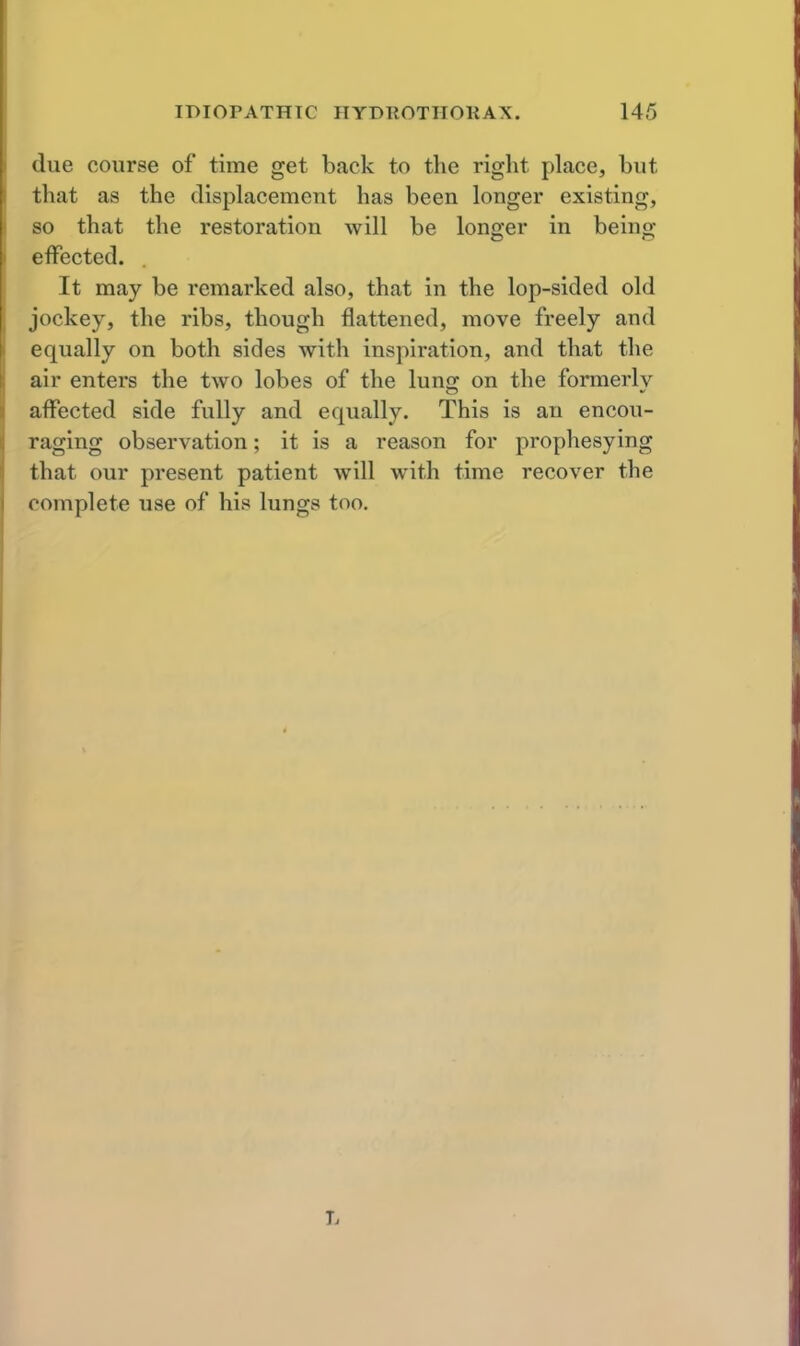 due course of time get back to the right place, but that as the displacement has been longer existing, so that the restoration will be longer in beingj effected. It may be remarked also, that in the lop-sided old Jockey, the ribs, though flattened, move freely and equally on both sides with inspiration, and that the air enters the two lobes of the luno; on the formerly affected side fully and equally. This is an encou- raging observation; it is a reason for prophesying that our present patient will with time recover the complete use of his lungs too.