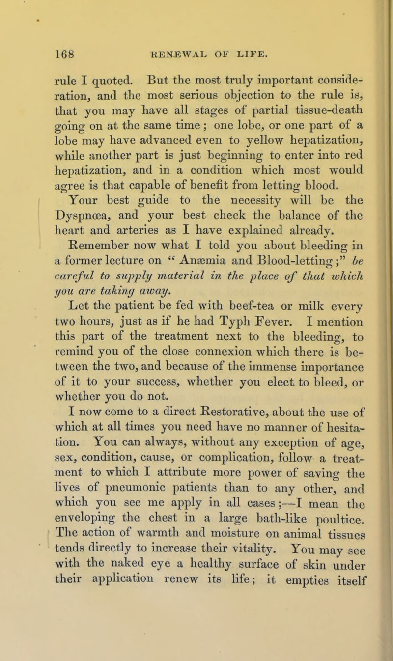 rule I quoted. But the most truly important conside- ration, and the most serious objection to the rule is, that you may have all stages of partial tissue-death going on at the same time; one lobe, or one part of a lobe may have advanced even to yellow hepatization, while another part is just beginning to enter into red hepatization, and in a condition which most would agree is that capable of benefit from letting blood. Your best guide to the necessity will be the Dyspnoea, and your best check the balance of the heart and arteries as I have explained already. Remember now what I told you about bleeding in a former lecture on  An£emia and Blood-letting; be careful to sujpjply material in the -place of that which you are taking away. Let the patient be fed with beef-tea or milk every two hours, just as if he had Typh Fever. I mention this part of the treatment next to the bleeding, to remind you of the close connexion which there is be- tween the two, and because of the immense importance of it to your success, whether you elect to bleed, or whether you do not. I now come to a direct Restorative, about the use of which at all times you need have no manner of hesita- tion. You can always, without any exception of age, sex, condition, cause, or complication, follow a treat- ment to which I attribute more power of saving the lives of pneumonic patients than to any other, and which you see me apply in all cases;—I mean the enveloping the chest in a large bath-like poultice. The action of warmth and moisture on animal tissues tends directly to increase their vitality. You may see with the naked eye a healthy surface of skin under their application renew its life; it empties itself