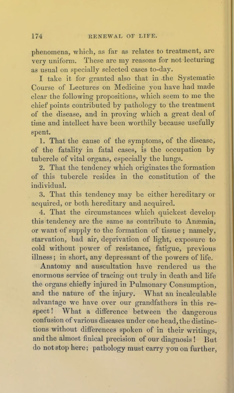 phenomena, which, as far as relates to treatment, are very uniform. These are my reasons for not lecturing as usual on specially selected cases to-day. I take it for granted also that in -the Systematic Course of Lectures on Medicine you have had made clear the folloAving propositions, which seem to me the chief points contributed by pathology to the treatment of the disease, and in proving which a great deal of time and intellect have been worthily because usefully spent. 1. That the cause of the symptoms, of the disease, of the fatality in fatal cases, is the occupation by tubercle of vital organs, especially the lungs. 2. That the tendency which originates the formation of this tubercle resides in the constitution of the individual. 3. That this tendency may be either hereditary or acquired, or both hereditary and acquired. 4. That the circumstances which quickest develo]> this tendency are the same as contribute to Anosmia, or want of supply to the formation of tissue ; namely, starvation, bad air, deprivation of light, exposure to cold without power of resistance, fatigue, previous illness; in short, any depressant of the powers of life. Anatomy and auscultation have rendered us the enormous service of tracing out truly in death and life the organs chiefly injured in Pulmonary Consumption, and the nature of the injury. What an incalculable advantage we have over our grandfathers in this re- spect! What a difference between the dangerous confusion of various diseases under one head, the distinc- tions without differences spoken of in their writings, and the almost finical precision of our diagnosis! But do not stop here; pathology must carry you on further,