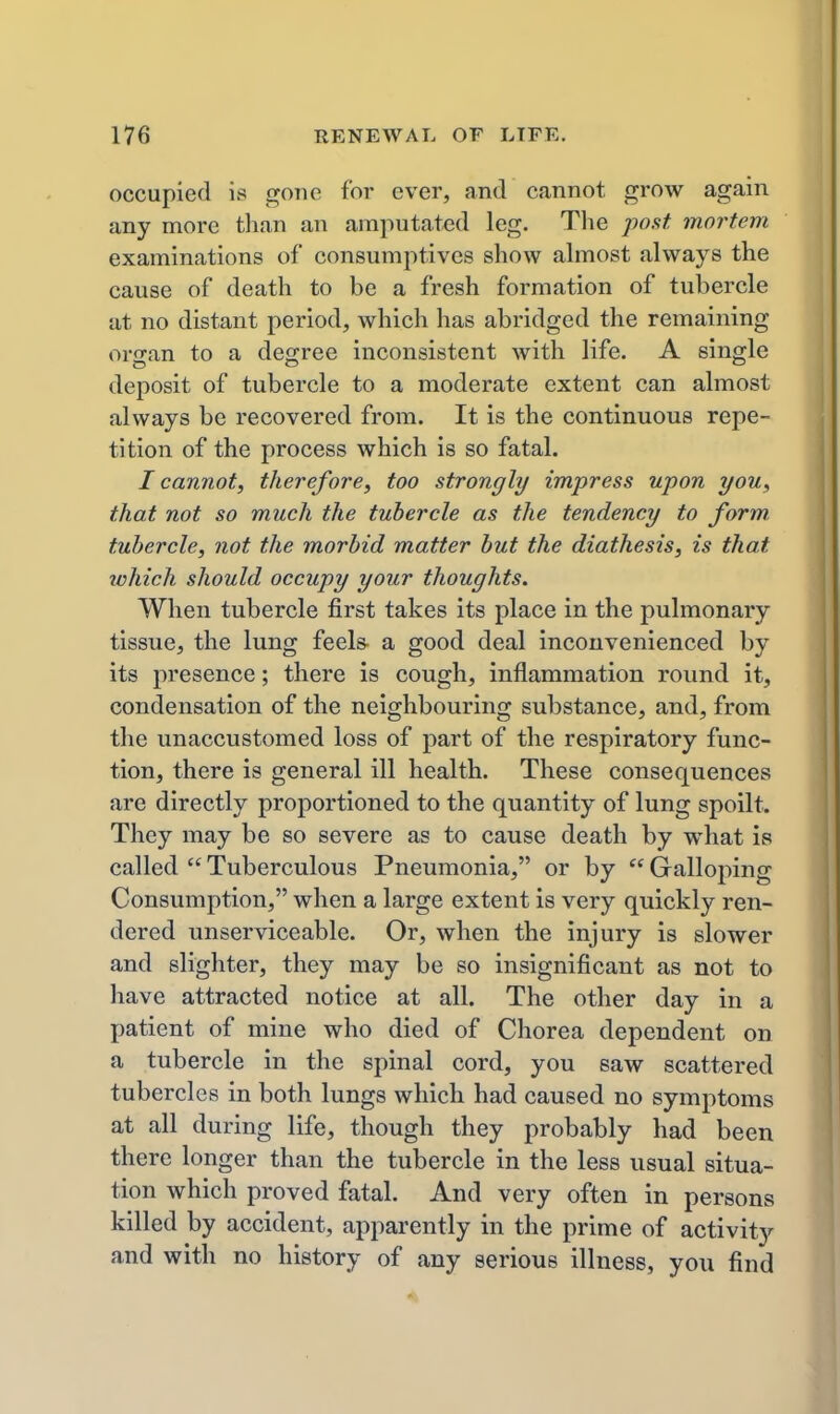 occupied is gone for ever, and cannot grow again any more than an amputated leg. The posit mortem examinations of consumptives show ahnost always the cause of death to be a fresh formation of tubercle at no distant period, which has abridged the remaining organ to a degree inconsistent with life. A single deposit of tubercle to a moderate extent can almost always be recovered from. It is the continuous repe- tition of the process which is so fatal. I cannot, therefore, too strongly impress upon you, that not so much the tubercle as the tendency to form tubercle, not the morbid matter but the diathesis, is that which should occupy your thoughts. When tubercle first takes its place in the pulmonary tissue, the lung feels- a good deal inconvenienced by its presence; there is cough, inflammation round it, condensation of the neighbouring substance, and, from the unaccustomed loss of part of the respiratory func- tion, there is general ill health. These consequences are directly proportioned to the quantity of lung spoilt. They may be so severe as to cause death by what is called  Tuberculous Pneumonia, or by  Galloping Consumption, when a large extent is very quickly ren- dered unserviceable. Or, when the injury is slower and slighter, they may be so insignificant as not to have attracted notice at all. The other day in a patient of mine who died of Chorea dependent on a tubercle in the spinal cord, you saw scattered tubercles in both lungs which had caused no symptoms at all during life, though they probably had been there longer than the tubercle in the less usual situa- tion which proved fatal. And very often in persons killed by accident, apparently in the prime of activity and with no history of any serious illness, you find