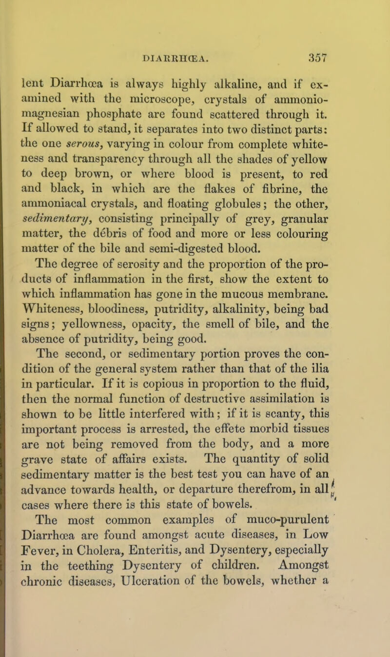 lent Diarrhoea is always highly alkaline, and if ex- amined with the microscope, crystals of ammonio- magnesian phosphate are found scattered through it. If allowed to stand, it separates into two distinct parts: the one serous, varying in colour from complete white- ness and transparency through all the shades of yellow to deep brown, or where blood is present, to red and black, in which are the flakes of fibrine, the ammoniacal crystals, and floating globules; the other, sedimentary/, consisting principally of grey, granular matter, the debris of food and more or less colouring matter of the bile and semi-digested blood. The degree of serosity and the proportion of the pro- ducts of inflammation in the first, show the extent to which inflammation has gone in the mucous membrane. Whiteness, bloodiness, putridity, alkalinity, being bad signs; yellowness, opacity, the smell of bile, and the absence of putridity, being good. The second, or sedimentary portion proves the con- dition of the general system rather than that of the ilia in particular. If it is copious in proportion to the fluid, then the normal function of destructive assimilation is shown to be little interfered with; if it is scanty, this important process is arrested, the effete morbid tissues are not being removed from the body, and a more grave state of affairs exists. The quantity of solid sedimentary matter is the best test you can have of an advance towards health, or departure therefrom, in all j| cases where there is this state of bowels. The most common examples of muco-purulent Diarrhoea are found amongst acute diseases, in Low Fever, in Cholera, Enteritis, and Dysentery, especially in the teething Dysentery of children. Amongst chronic diseases, Ulceration of the bowels, whether a