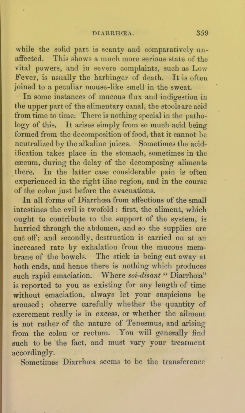 while the solid part is scanty and comparatively un- affected. This shows a much more serious state of the vital powers, and in severe complaints, such as Low Fever, is usually the harbinger of death. It is often joined to a peculiar mouse-like smell in the sweat. In some instances of mucous flux and indigestion in the upper part of the alimentary canal, the stools are acid from time to time. There is nothing special in the patho- logy of this. It arises simply from so much acid being- formed from the decomposition of food, that it cannot be neutralized by the alkaline juices. Sometimes the acid- ification takes place in the stomach, sometimes in the C£Ecum, during the delay of the decomposing aliments there. In the latter case considerable pain is often experienced in the right iliac region, and in the course of the colon just before the evacuations. In all forms of Diarrhoea from affections of the small intestines the evil is twofold : first, the aliment, which ought to contribute to the support of the system, is hurried through the abdomen, and so the supplies are cut off; and secondly, destruction is carried on at an increased rate by exhalation from the mucous mem- brane of the bowels. The stick is being cut away at both ends, and hence there is nothing whicli produces such rapid emaciation. Where soi-disant Diarrhoea is reported to you as existing for any length of time without emaciation, always let your suspicions be aroused; observe carefully whether the quantity of excrement really is in excess, or whether the ailment is not rather of the nature of Tenesmus, and arising from the colon or rectum. You will generally find such to be the fact, and must vary your treatment accordingly. Sometimes Diarrhoea seems to be the transference