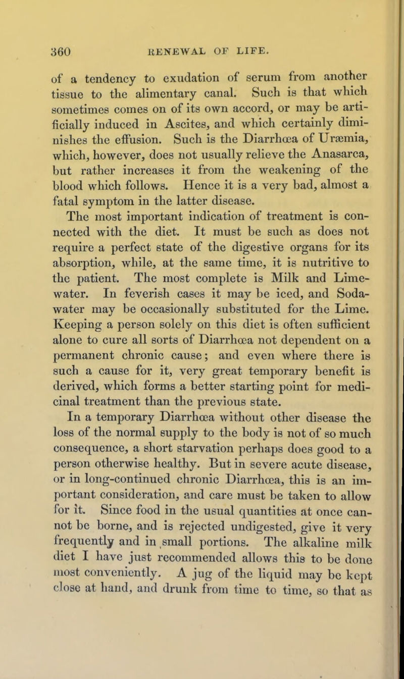 of a tendency to exudation of serum from another tissue to the alimentary canal. Such is that which sometimes comes on of its own accord, or may be arti- ficially induced in Ascites, and which certainly dimi- nishes the effusion. Such is the Diarrhoea of Uraemia, which, however, does not usually relieve the Anasarca, but rather increases it from the weakening of the blood which follows. Hence it is a very bad, almost a fatal symptom in the latter disease. The most important indication of treatment is con- nected with the diet. It must be such as does not require a perfect state of the digestive organs for its absorption, while, at the same time, it is nutritive to the patient. The most complete is Milk and Lime- water. In feverish cases it may be iced, and Soda- water may be occasionally substituted for the Lime. Keeping a person solely on this diet is often sufficient alone to cure all sorts of Diarrhoea not dependent on a permanent chronic cause; and even where there is such a cause for it, very great temporary benefit is derived, which forms a better starting point for medi- cinal treatment than the previous state. In a temporary Diarrhoea without other disease the loss of the normal supply to the body is not of so much consequence, a short starvation perhaps does good to a person otherwise healthy. But in severe acute disease, or in long-continued chronic Diarrhoea, this is an im- portant consideration, and care must be taken to allow for it. Since food in the usual quantities at once can- not be borne, and is rejected undigested, give it very frequently and in small portions. The alkaline milk diet I have just recommended allows this to be done most conveniently. A jug of the liquid may be kept close at hand, and drunk from time to time, so that as