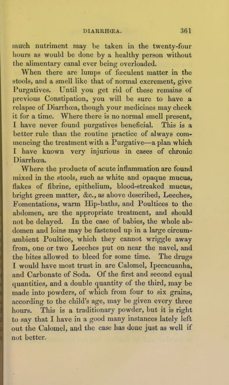 mivch nutriment may be taken in the twenty-four hours as would be done by a healthy person without the alimentary canal ever being overloaded. When there are lumps of foeculent matter in the stools, and a smell like that of normal excrement, give Purgatives. Until you get rid of these remains of previous Constipation, you will be sure to have a I'elapse of Diarrhoea, though your medicines may check it for a time. Where there is no normal smell present, I have never found purgatives beneficial. This is a better rule than the routine practice of always com- mencing the treatment with a Purgative—a plan which I have known very injurious in cases of chronic Diarrhoea. Where the products of acute inflammation are found mixed in the stools, such as white and opaque mucus, flakes of fibrine, epithelium, blood-streaked mucus, bright green matter, &c., as above described. Leeches, Fomentations, warm Hip-baths, and Poultices to the abdomen, are the appropriate treatment, and should not be delayed. In the case of babies, the whole ab- domen and loins may be fastened up in a large circum- ambient Poultice, which they cannot wriggle away from, one or two Leeches put on near the navel, and the bites allowed to bleed for some time. The drugs I would have most trust in are Calomel, Ipecacuanha, and Carbonate of Soda. Of the first and second equal quantities, and a double (j^uantity of the third, may be made into powders, of which from four to six grains, according to the child's age, may be given every three hours. This is a traditionary powder, but it is right to say that I have in a good many instances lately left out the Calomel, and the case has done just as well if not better.